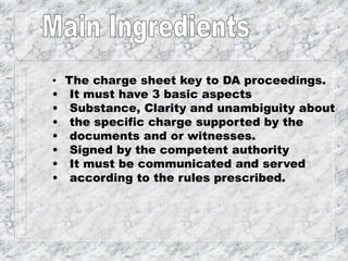 • The charge sheet key to DA proceedings.
• It must have 3 basic aspects
• Substance, Clarity and unambiguity about
• the specific charge supported by the
• documents and or witnesses.
• Signed by the competent authority
• It must be communicated and served
• according to the rules prescribed.
 