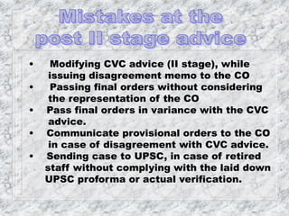 • Modifying CVC advice (II stage), while
issuing disagreement memo to the CO
• Passing final orders without considering
the representation of the CO
• Pass final orders in variance with the CVC
advice.
• Communicate provisional orders to the CO
in case of disagreement with CVC advice.
• Sending case to UPSC, in case of retired
staff without complying with the laid down
UPSC proforma or actual verification.
 