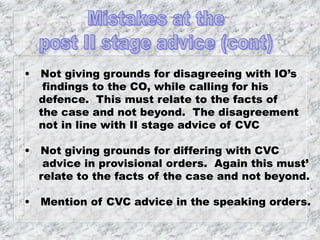 • Not giving grounds for disagreeing with IO’s
findings to the CO, while calling for his
defence. This must relate to the facts of
the case and not beyond. The disagreement
not in line with II stage advice of CVC
• Not giving grounds for differing with CVC
advice in provisional orders. Again this must’
relate to the facts of the case and not beyond.
• Mention of CVC advice in the speaking orders.
 