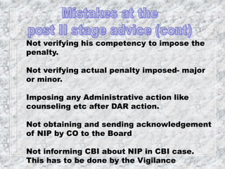 Not verifying his competency to impose the
penalty.
Not verifying actual penalty imposed- major
or minor.
Imposing any Administrative action like
counseling etc after DAR action.
Not obtaining and sending acknowledgement
of NIP by CO to the Board
Not informing CBI about NIP in CBI case.
This has to be done by the Vigilance
 