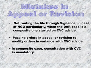 • Not routing the file through Vigilance, in case
of NGO particularly, when the DAR case is a
composite one started on CVC advice.
• Passing orders in appeal or revision to
modify orders in variance with CVC advice.
• In composite case, consultation with CVC
is mandatory.
 