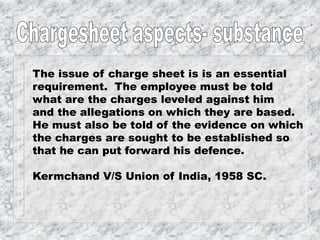 The issue of charge sheet is is an essential
requirement. The employee must be told
what are the charges leveled against him
and the allegations on which they are based.
He must also be told of the evidence on which
the charges are sought to be established so
that he can put forward his defence.
Kermchand V/S Union of India, 1958 SC.
 