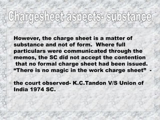 However, the charge sheet is a matter of
substance and not of form. Where full
particulars were communicated through the
memos, the SC did not accept the contention
that no formal charge sheet had been issued.
“There is no magic in the work charge sheet” -
the court observed- K.C.Tandon V/S Union of
India 1974 SC.
 