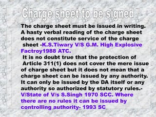 The charge sheet must be issued in writing.
A hasty verbal reading of the charge sheet
does not constitute service of the charge
sheet -K.S.Tiwary V/S G.M. High Explosive
Factroy1988 ATC.
It is no doubt true that the protection of
Article 311(1) does not cover the mere issue
of charge sheet but it does not mean that a
charge sheet can be issued by any authority.
It can only be issued by the DA itself or any
authority so authorized by statutory rules.-
V/State of V/s S.Singh 1970 SCC. Where
there are no rules it can be issued by
controlling authority- 1993 SC
 