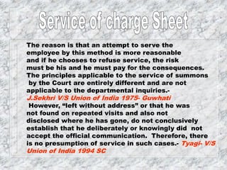 The reason is that an attempt to serve the
employee by this method is more reasonable
and if he chooses to refuse service, the risk
must be his and he must pay for the consequences.
The principles applicable to the service of summons
by the Court are entirely different and are not
applicable to the departmental inquiries.-
J.Sekhri V/S Union of India 1975- Guwhati
However, “left without address” or that he was
not found on repeated visits and also not
disclosed where he has gone, do not conclusively
establish that he deliberately or knowingly did not
accept the official communication. Therefore, there
is no presumption of service in such cases.- Tyagi- V/S
Union of India 1994 SC
 