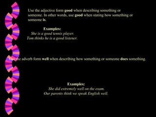 Use the adjective form  good  when describing something or someone. In other words, use  good  when stating how something or someone  is .  Examples:   She is a good tennis player. Tom thinks he is a good listener.   Use the adverb form  well  when describing how something or someone  does  something.  Examples:   She did extremely well on the exam. Our parents think we speak English well.   