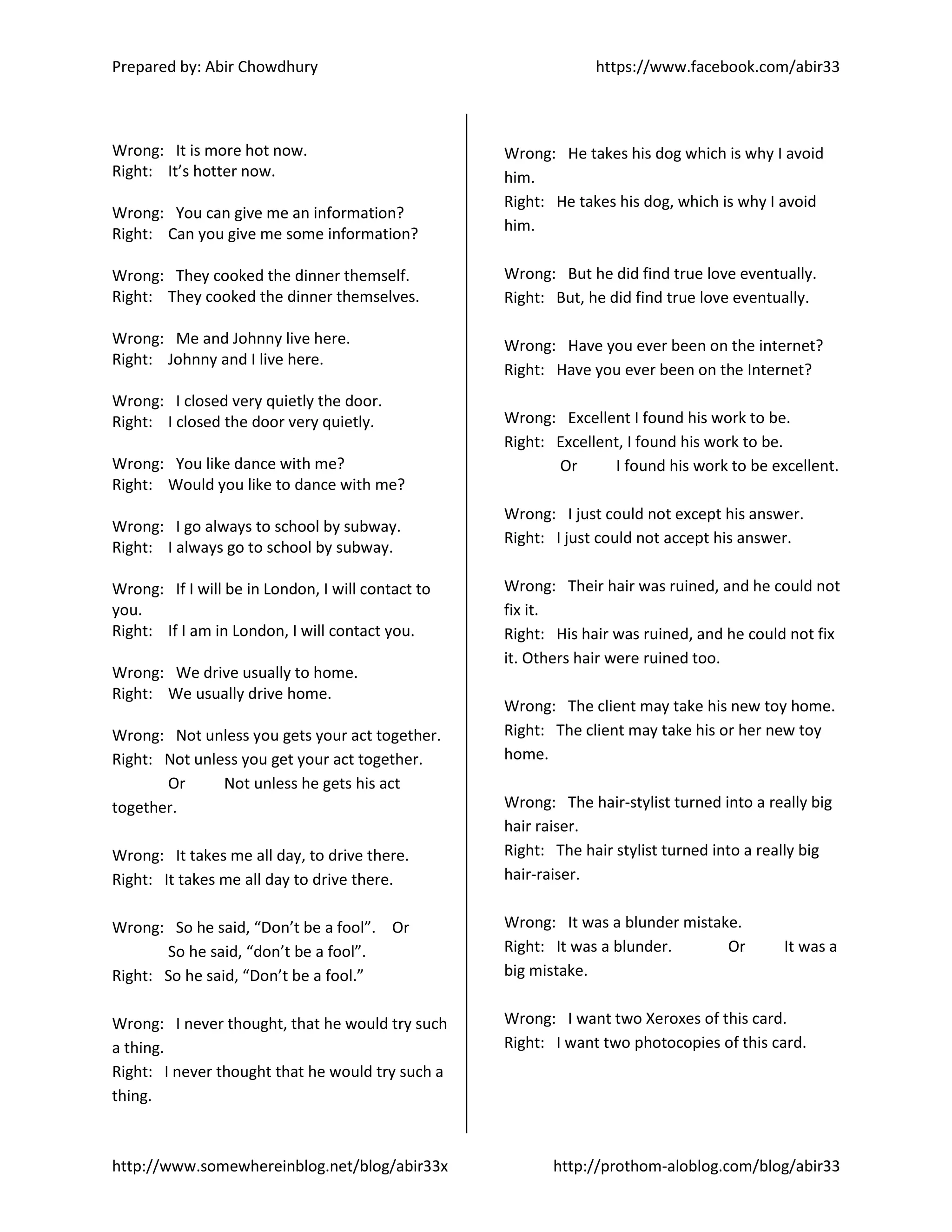 Prepared by: Abir Chowdhury https://www.facebook.com/abir33
http://www.somewhereinblog.net/blog/abir33x http://prothom-aloblog.com/blog/abir33
Wrong: It is more hot now.
Right: It’s hotter now.
Wrong: You can give me an information?
Right: Can you give me some information?
Wrong: They cooked the dinner themself.
Right: They cooked the dinner themselves.
Wrong: Me and Johnny live here.
Right: Johnny and I live here.
Wrong: I closed very quietly the door.
Right: I closed the door very quietly.
Wrong: You like dance with me?
Right: Would you like to dance with me?
Wrong: I go always to school by subway.
Right: I always go to school by subway.
Wrong: If I will be in London, I will contact to
you.
Right: If I am in London, I will contact you.
Wrong: We drive usually to home.
Right: We usually drive home.
Wrong: Not unless you gets your act together.
Right: Not unless you get your act together.
Or Not unless he gets his act
together.
Wrong: It takes me all day, to drive there.
Right: It takes me all day to drive there.
Wrong: So he said, “Don’t be a fool”. Or
So he said, “don’t be a fool”.
Right: So he said, “Don’t be a fool.”
Wrong: I never thought, that he would try such
a thing.
Right: I never thought that he would try such a
thing.
Wrong: He takes his dog which is why I avoid
him.
Right: He takes his dog, which is why I avoid
him.
Wrong: But he did find true love eventually.
Right: But, he did find true love eventually.
Wrong: Have you ever been on the internet?
Right: Have you ever been on the Internet?
Wrong: Excellent I found his work to be.
Right: Excellent, I found his work to be.
Or I found his work to be excellent.
Wrong: I just could not except his answer.
Right: I just could not accept his answer.
Wrong: Their hair was ruined, and he could not
fix it.
Right: His hair was ruined, and he could not fix
it. Others hair were ruined too.
Wrong: The client may take his new toy home.
Right: The client may take his or her new toy
home.
Wrong: The hair-stylist turned into a really big
hair raiser.
Right: The hair stylist turned into a really big
hair-raiser.
Wrong: It was a blunder mistake.
Right: It was a blunder. Or It was a
big mistake.
Wrong: I want two Xeroxes of this card.
Right: I want two photocopies of this card.
 