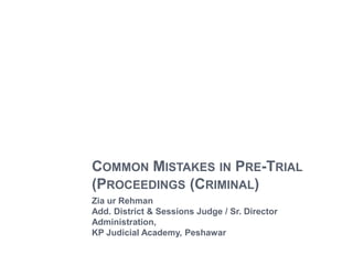 COMMON MISTAKES IN PRE-TRIAL
(PROCEEDINGS (CRIMINAL)
Zia ur Rehman
Add. District & Sessions Judge / Sr. Director
Administration,
KP Judicial Academy, Peshawar
 