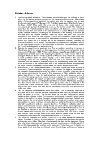 Mistakes of Salaah
1. Leaving the salaah altogether. This is indeed kufr (disbelief) and the evidence is found
within the Qur’aan the authentic sunnah and the consensus of the ummah. Allah ta’aala
states: If they repent and establish the salaah and give the zakaah, they are you
brothers in faith (deen). [Al-Qur’aan 9:11] And Allah ta’aala says: What landed you in
As-Saqar (Hell)? They said: We were not of those who made salaah (al-
musalleen)…[Al-Qur’aan 76:42-43] and so on. As far as the sunnah: The hadeeth of
Jaabir that the Prophet (sallallahu ‘alaihi wa sallam) said: Between a man and shirk
(what protects him from shirk) is the abandonment of salaah. [Muslim] It is narrated
by Abu Dawood, An-Nisaa’i, Ibn Maajah, and At-Tirmidhi on the authority of Buraidah Ibn
Al-Husaib from the Prophet (sallallahu ‘alaihi wa sallam) who said: The covenant
between us and them (i.e. the Prophet – and/or his successors -and those who
claim to be Muslims) is the salaah so whosoever abandons it has disbelieved. [
Ahmad and others and it is saheeh] As far as consensus (al-ijmaa’): Abdullah Ibn
Shaqeeq (radiallahu ‘anhu) stated: The Companions of Muhammad (radiallahu ‘anhum)
did not view the abandonment of any other deed as kufr other than (abandoning) salaah.
[At-Tirmidhi and others with an authentic chain]
2. Delaying the salaah from its appointed time. This is a violation according to the word of
Allah ta’aala: Verily the salaah has been appointed for the believers at specific times
(mawqoot). [Al-Qur’aan 4:103] Al-Mawqoot indicates a specific appointed time and the
postponement of sallah beyond the obligatory time (fardh) is a major sin and Allah is the
one upon Whom we depend. On the authority of Anas who said: I heard the Messenger
of Allah (sallallahu ‘alaihi wa sallam) saying: This is the salaat of the hypocrite
(munaafiq); when he sits observing the sun until it is between the horns of
Shaitaan, then he stands to perform four (rak’ah) remembering Allah little. [Muslim]
If this is the salaah of the hypocrite then what of the salaah of someone who postpones
the prayer until the complete period of the salaat has passed without any excuse?
3. Abandonment of the congregational prayer in the masjid by able men either regularly or
on occasion. The commandment has been given to perform the salaah in congregation in
the masaajid. Congregational (al-jamaa’ah) salaah is a duty except for those who have a
valid excuse according to the sharia’h. The Messenger of Allah (sallallahu ‘alaihi wa
sallam) said: Whoever hears the call (al-adhaan) and thereafter does not answer it
(i.e. attend the congregational salaah) there is no salaah for him except for a valid
excuse. [Reported by Ibn Maajah and others with a strong chain (isnaad) and Al-Haafith
Ibn Hajar said “Its chain is according to the conditions of Muslim”]. Allah ta’aala also says:
And bow down with those who bow down. {Al-Qur’aan 2:43] In a hadeeth in Al-
Bukhaari and Muslim (mutafaqun ‘alaih): …I would then leave (after tbe salaah has
begun) and go to those men who do not attend the salaah and burn their houses
down over them.
4. Lack of tranquility (at-tama’neenah) within the salaat. This is generally done out of
ignorance and it is an open sin because tranquility is a pillar (rukn) of the salaah without
which the salaah is incorrect. The hadeeth about the man who performed his salaah
badly is a clear evidence for this. The meaning of tama’neenah (tranquility) is that the one
praying is tranquil in the rukoo’ (bending), standing (‘itidaal), prostration (sujood), and
sitting between the two prostrations (juloos), and he should get in position where every
bone settles into place, he should not hasten between portions of the prayer until he has
attained tranquility in it and gives each its due time. The Prophet (sallallahu ‘alaihi wa
sallam) said to the one who was rushing through his salaah without observing the proper
tranquility: Go back and make salaah because you have not made the salaah. And in
the hadeeth of Rifaa’ah on the story of the one who prayed badly it goes on: Then he
makes takbeer and bows and puts his hands on his knees until each joint is settled
and relaxed. Then he says ‘sami’allahu liman hamida’ (Allah hears the one who
praises Him) then stands up straight until each bone is in its place.
5. Lack of proper reverence and humility (khushoo’) in the salaat and excess movement
therein. The place of khushoo’ is in the heart and it is evident in the tranquility of the limbs
and humility before Allah. Allah has indeed praised His slave by His statement: Those
who offer their salaah with all solemnity and full submissiveness. [Al-Qur’aan 23:2]
As well [He has praised] the prophets by his statement: Verily they used to hasten on
to do good deeds and they used to call upon Us with hope and fear, and used to
 