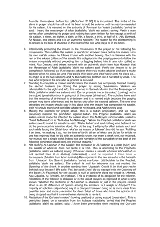 humble themselves before Us. [Al-Qur’aan 21:90] It is incumbent. The limbs of the
slave in prayer should be still and his heart should be solemn until he may be rewarded
for his salaah. It is narrated on the authority of ‘Ammaar Ibn Yaasir (radiallahu ‘anhu) he
said: I heard the messenger of Allah (sallallahu ‘alaihi wa sallam) saying: Verily a man
leaves after completing his prayer and nothing has been written for him except a tenth of
his salaah, a ninth, an eighth, a sixth, a fifth, a fourth, a third, or half of it. [Abu Dawood,
An-Nisaa’i, and others and it is an authentic hadeeth] The reason for the shortcoming in
its reward is the lack of khushoo’ in the heart of the one who prays or in the limbs.
6. Intentionally preceding the imaam in the movements of the prayer or not following his
movements. This nullifies the salaah or rak’ah for whoever bows before his imaam ruins
his own rak’ah unless he follows it later with another bowing. Such is likewise with the
rest of the arkaan (pillars) of the salaah. It is obligatory for the praying person to follow the
imaam completely without preceding him or lagging behind him in any rukn (pillar) or
more. Abu Dawood and others transmit with an authentic chain from Abu Hurairah that
the Messenger of Allah (sallallahu ‘alaihi wa sallam) said: Verily the imaam is to be
completely followed, so if he makes takbeer then you make takbeer and don’t make
takbeer until he does so, and if he bows then bow and don’t bow until he does so…
Its origin is in the two saheehs and Al-Bukhaari has another like it narrated by Anas. The
one who forgets or the one who is ignorant is excused.
7. Standing to complete a missed rak’ah before the imaam has completely finished making
the second tasleem (i.e closing the prayer by saying ‘As-salaamu ‘alaikum wa
rahmatullahi to the right and left). It is reported in Saheeh Muslim that the Messenger of
Allah (sallallahu ‘alaihi wa sallam) said: Do not precede me in the rukoo’ (bowing) not in
the sujood (prostration) nor in going out of the prayer (al-insiraaf). The scholars have said
that the meaning of al-insiraaf is at-tasleem and it is named such because the praying
person may leave afterwards and he leaves only after the second tasleem. The one who
precedes the imaam should stay in his place until the imaam has completed his salaah,
then he should stand and complete whatever he missed, and Allah knows best.
8. Making the intention for prayer aloud. This is a bid’ah (innovation), and we have
previously mention the prohibition against bid’ah. The Prophet (sallallahu ‘alaihi wa
sallam) never made the intention for salaah aloud. Ibn Al-Qayyim, rahimahullah, stated in
“Zaad Al-Ma’aad” or in “Al-Hudaa An-Nabawiyy”: “When the Prophet (sallallahu ‘alaihi wa
sallam) would stand for salaah he said: ‘Allahu Akbar’ and said nothing else before it nor
did he pronounce his intention aloud. Nor did he say: ‘I will pray for Allah salaah such and
such while facing the Qiblah four raka’aat as imaam or follower’. Nor did he say: ‘Fulfilling
it on time, not making it up, nor the time of fardh’ all ten of which are bid’ah for which no
one has reported that he did with an authentic chain, nor even a weak one, nor musnad,
nor mursal, nor a single word. Indeed not one narration of the sahaabah or the best of the
following generation (taabi’een), nor the four imaams.”
9. Not reciting Al-Faatihah in the salaah; The recitation of Al-Faatihah is a pillar (rukn) and
the salaah of whoever does not recite it is void. This is according to the Prophet’s
(sallallahu ‘alaihi wa sallam) saying: Whoever makes a salaah wherein Al-Faatihah is
not recited then it is khidaaj (miscarried) - and he repeated it three times –
incomplete. [Muslim from Abu Hurairah] Also reported in the two saheehs is the hadeeth
from ‘Ubaadah Ibn Saamit (radiallahu ‘anhu) marfoo’an (attributable to the Prophet,
sallallahu ‘alaihi wa sallam): The salaah is null for whoever has not recited the
Opening of the Book. In another wording from ‘Ubaadah: Could it be that you recite
behind your imaam? We said: Yes. He said: Don’t do so except with the Opening of
the Book (Al-Faatihah) for the salaah is null of whoever does not recite it. [Ahmed,
Abu Dawood, At-Tirmidhi, Ibn Hibbaan. This is evidence of its obligation for the follower.
Recitation of the follower is absolute or in the aloud prayers as opposed to what is long
known. Whether the recitation of Al-Faatihah is absolute or just in the prayers recited
aloud is an old difference of opinion among the scholars. Is it waajib or dropped? The
majority of scholars (al-jumhoor) say it is dropped however doing so is more clear from
possible error and more precaution for deen. Most of those who have the opinion of it
being dropped say that it is nevertheless desirable to recite it.
10. Recitation of the Qur’aan in rukoo’ (bowing position) or during sujood (prostration). This is
prohibited based on a narration from ibn Abbaas (radiallahu ‘anhu) that the Prophet
(sallallahu ‘alaihi wa sallam) said: I have been prevented from reciting the Qur’aan
 