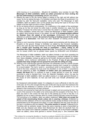 while bowing or in prostration… [Muslim] Ali (radiallahu ‘anu) narrates he said: The
Messenger of Allah (sallallahu ‘alaihi wa sallam prevented me from reciting the
Qur’aan while bowing or prostrating. [Muslim and others]
11. Raising the eyes to the sky during salaat or looking to the right and left without due
cause. As far as raising the eyes, it is forbidden and bears the threat of punishment. It is
narrated by Jabir Ibn Samurah (radiallahu ‘anhu) who said: The Messenger of allah
(sallallahu ‘alaihi wa sallam) said: Let the people stop raising their eyes to the sky in the
salaah or let their sight not return to them. [Muslim]
12. As far as looking around unnecessarily, it is a deficiency in the salaah of the worshipper
as long as he has not turned his entire body in another direction [i.e. away from the
Qiblah]. If however the entire body is turned then the salaah is invalidated. It is narrated
by ‘Aisha (radiallahu ‘anhaa) who said: I asked the Messenger of Allah (sallallahu ‘alaihi
wa sallam) about looking around in the salaah. He said: It is misappropriation pilfered
by Shaitaan from the salaah of the worshipper. [Al-Bukhaari]. At-Tirmidhi also
collected an authentic hadeeth: Be warned of turning or looking around in the salaah
because it is destruction. And there are other ahadeeth on looking around in the
salaah.
13. Sitting on one’s haunches (Al-Iq’aa) during the salaah and prostrating with the elbows (Al-
Iftiraash) on the ground. Al-Iqaa’ is forbidden as related by Abu Hurairah (radiallahu
‘anhu) who said: My dear friend forbade me three things: He forbade me from pecking
like a rooster [just touching the head in prostration – trans], sitting on the
haunches like a dog, and looking around like a fox. Transmitted by Ahmed and others
and its isnaad (chain) has by graded hasan (good) by Al-Mundhiri and Al-Haithami.
The Messenger of Allah (sallallahu ‘alaihi wa sallam) forbade a man from spreading his
arms on the ground like a beast of prey. Summarizing a hadeeth collected by Muslim
from ‘Aisha (radiallahu ‘anhaa) as well as by At-Tirmidhi, Ahmed and others from Jaabir
(radiallahu ‘anhu) marfoo’an (attributable to the Prophet): If any of you prostrates
(sajdah) then keep straight and not spread his arms like the sitting of a dog.
14. Wearing a thin (see-through) garment that does not sufficiently cover the ‘auwrah (private
area). This is an invalidator of the salaah because covering one’s ‘auwrah is a condition
for a sound salaah. The man’s ‘aurah is - according to what is most authentic – from the
navel to the knee. Likewise he must cover his shoulders or one of them
1
in accordance
with the statement of Allah: O children of Aadam wear you adornments to every
masjid. [Al-‘Araaf 31] It is sufficient to wear a single garment to cover the ‘auwrah
according to what is narrated from ‘Umar Ibn Salamah (radiallahu ‘anhu): He saw the
Messenger of allah (sallallahu ‘alaihi wa sallam praying in a single garment (thowub) in
the house of Umm Salamah, he had cast both ends over himself. [Al-Bukhaari and
Muslim]
Ibn Qudaamah (rahimahullah) stated: It is obligatory to cover sufficiently to hide the color
of the skin, for if it is thin enough that the color of the skin may be seen from behind to the
extent that the whiteness or redness of the skin is percieved thane salaah in it is not
allowed in that covering has not been achieved.
15. A woman not covering her head with the khimaar in salaah and not covering her feet. The
‘aurah of the swoman in the sallah is her entire body with the exception of her face. Nor is
there any harm if she covers her face due to the passing by of men or the like. It is
obligatory for her to wear a khimaar which is a head covering that also covers the bosom.
This according to his (slallahu ‘aliahi wa sallam) statement: Allah does not accept the
salaah of the menstruating female unless she is wearing a khimaar. [Collected by
Ahmed and the collectors of the six most authentic books except An-Nisaa’i and it has be
authenticated by Ibn Khuzaimah and others. It is also obligatory that she cover the tops of
her feet in compliance with the hadeeth “The entire woman is ‘auwrah” Collected by At-
Tirmidhee with an authentic isnaad. Along this same meaning is what is transmitted by
Malik and abu Dawood and others from Muhammad Ibn Said Inb Qunfudh from his
mother who asked Umm Salamah (radiallahu ‘anhaa), the wife of the Prophet (sallallahu
‘alaihi wa sallam), about what garment a woman should pray in. She answered: She
1
The evidence for covering the shoulders is found in an authentic hadeeth in the collection of Abu
Dawood, however we were unable to determine why the shaykh exempts one shoulder.
 
