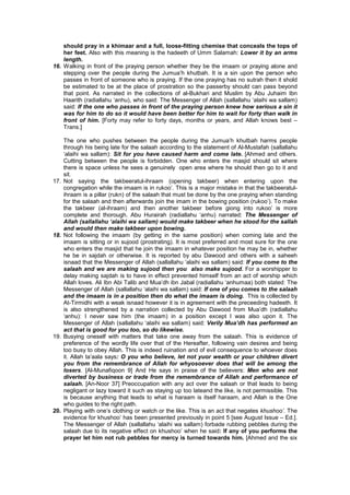 should pray in a khimaar and a full, loose-fitting chemise that conceals the tops of
her feet. Also with this meaning is the hadeeth of Umm Salamah: Lower it by an arms
length.
16. Walking in front of the praying person whether they be the imaam or praying alone and
stepping over the people during the Jumua’h khutbah. It is a sin upon the person who
passes in front of someone who is praying. If the one praying has no sutrah then it shold
be estimated to be at the place of prostration so the passerby should can pass beyond
that point. As narrated in the collections of al-Bukhari and Muslim by Abu Juhaim Ibn
Haarith (radiallahu ‘anhu), who said: The Messenger of Allah (sallallahu ‘alaihi wa sallam)
said: If the one who passes in front of the praying person knew how serious a sin it
was for him to do so it would have been better for him to wait for forty than walk in
front of him. [Forty may refer to forty days, months or years, and Allah knows best –
Trans.]
The one who pushes between the people during the Jumua’h khutbah harms people
through his being late for the salaah according to the statement of Al-Mustafah (sallallahu
‘alaihi wa sallam): Sit for you have caused harm and come late. [Ahmed and others.
Cutting between the people is forbidden. One who enters the masjid should sit where
there is space unless he sees a genuinely open area where he should then go to it and
sit.
17. Not saying the takbeeratul-ihraam (opening takbeer) when entering upon the
congregation while the imaam is in rukoo’. This is a major mistake in that the takbeeratul-
ihraam is a pillar (rukn) of the salaah that must be done by the one praying when standing
for the salaah and then afterwards join the imam in the bowing position (rukoo’). To make
the takbeer (al-ihraam) and then another takbeer before giong into rukoo’ is more
complete and thorough. Abu Hurairah (radiallahu ‘anhu) narrated: The Messenger of
Allah (sallallahu ‘alaihi wa sallam) would make takbeer when he stood for the sallah
and would then make takbeer upon bowing.
18. Not following the imaam (by getting in the same position) when coming late and the
imaam is sitting or in sujood (prostrating). It is most preferred and most sure for the one
who enters the masjid that he join the imaam in whatever position he may be in, whether
he be in sajdah or otherwise. It is reported by abu Dawood and others with a saheeh
isnaad that the Messenger of Allah (sallallahu ‘alaihi wa sallam) said: If you come to the
salaah and we are making sujood then you also make sujood. For a worshipper to
delay making sajdah is to have in effect prevented himself from an act of worship which
Allah loves. Ali Ibn Abi Talib and Mua’dh ibn Jabal (radiallahu ‘anhumaa) both stated: The
Messenger of Allah (sallallahu ‘alaihi wa sallam) said: If one of you comes to the salaah
and the imaam is in a position then do what the imaam is doing. This is collected by
At-Tirmidhi with a weak isnaad however it is in agreement with the preceeding hadeeth. It
is also strengthened by a narration collected by Abu Dawood from Mua’dh (radiallahu
‘anhu): I never saw him (the imaam) in a position except I was also upon it. The
Messenger of Allah (sallallahu ‘alaihi wa sallam) said: Verily Mua’dh has performed an
act that is good for you too, so do likewise.
19. Busying oneself with matters that take one away from the salaah. This is evidence of
preference of the wordly life over that of the Hereafter, following vain desires and being
too busy to obey Allah. This is indeed ruination and of evil consequence to whoever does
it. Allah ta’aala says: O you who believe, let not yuor wealth or your children divert
you from the remembrance of Allah for whyosoever does that will be among the
losers. [Al-Munafiqoon 9] And He says in praise of the believers: Men who are not
diverted by business or trade from the remembrance of Allah and performance of
salaah. [An-Noor 37] Preoccupation with any act over the salaah or that leads to being
negligant or lazy toward it such as staying up too lateand the like, is not permissible. This
is because anything that leads to what is haraam is itself haraam, and Allah is the One
who guides to the right path.
20. Playing with one’s clothing or watch or the like. This is an act that negates khushoo’. The
evidence for khushoo’ has been presented previously in point 5 [see August Issue – Ed.].
The Messenger of Allah (sallallahu ‘alaihi wa sallam) forbade rubbing pebbles during the
salaah due to its negative effect on khushoo’ when he said: If any of you performs the
prayer let him not rub pebbles for mercy is turned towards him. [Ahmed and the six
 
