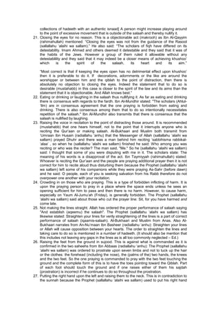 collections of hadeeth with an authentic isnaad] A person might increase playing around
to the point of excessive movement that is outside of the salaah and thereby nullify it.
21. Closing the eyes for no reason. This is a objectionable act (makrooh) as Ibn Al-Qayyim
(rahimahullah) mentioned: “Closing the eyes was not from the guidance of the Rasool
(sallallahu ‘alaihi wa sallam).” He also said: “The scholars of fiqh have differed on its
detestability. Imam Ahmed and others deemed it detestable and they said that it was of
the habits of the Jews. However a group of them ruled it allowable without any
detestablility and they said that it may indeed be a closer means of achieving khushoo’
which is the spirit of the salaah, its heart and its aim.”
“Most correct is that if keeping the eyes open has no detrimental effect upon khushoo’
then it is preferable to do it. If decorations, adornments or the like are around the
worshipper or between him and the qiblah to the point of distraction, then there is
absolutely no objection to closing the eyes. Indeed the statement that to do so is
desirable (mustahabb) in this case is closer to the spirit of the law and its aims than the
statement that it is objectionable. And Allah knows best.”
22. Eating or drinking or laughing in the salaah thus nullifying it. As far as eating and drinking
there is consensus with regards to the fardh. Ibn Al-Mundhir stated: "The scholars (Ahlul-
‘Ilm) are in consensus agreement that the one praying is forbidden from eating and
drinking. There is also consensus among them that to do so intentionally necessitates
repetition of the salaah." Ibn Al-Mundhir also transmits that there is consensus that the
salaah is nullified by laughing.
23. Raising the voice in recitation to the point of distracting those around. It is recommended
(mustahabb) that one hears himself, not to the point that it interrupts anyone who is
reciting the Qur’aan or making salaah. Al-Bukhaari and Muslim both transmit from
‘Umraan Ibn Husain (radiallahu ‘anhu) that the Messenger of Allah (sallallahu ‘alaihi wa
sallam) prayed Dhuhr and there was a man behind him reciting ‘sabbihisma rabbikal-
‘alaa’ , so when he (sallallahu ‘alaihi wa sallam) finished he said: Who among you was
reciting or who was the reciter? The man said, "Me." So he (sallallahu ‘alaihi wa sallam)
said: I thought that some of you were disputing with me in it. The scholars state: The
meaning of his words is a disapproval of the act. Ibn Taymiyyah (rahimahullah) stated:
Whoever is reciting the Qur’aan and the people are praying additional prayer then it is not
correct for him to recite aloud thus disturbing them because the Prophet (sallallahu ‘alaihi
wa sallam) left some of his companions while they were praying As-Sahr (before dawn)
and he said: O people, each of you is seeking salvation from his Rabb therefore do not
overpower one another with your recitation.
24. Crowding in on those who are praying. This is a type of forbidden inflicting of harm. It is
upon the praying person to pray in a place where the space ends unless he sees an
opening sufficient for him to pass and then there is no harm. However, to cause harm,
especially on Yaum Al-Jumu’ah (Friday), is generally forbidden. The Prophet (sallallahu
‘alaihi wa sallam) said about those who cut the prayer line: Sit, for you have harmed and
come late.
25. Not making the lines straight. Allah has ordered the proper performance of salaah saying
"And establish (aqeemu) the salaah". The Prophet (sallallahu ‘alaihi wa sallam) has
likewise stated: Straighten your lines for verily straightening of the lines is a part of correct
performance of salaah (iqaamis-salaah). Al-Bukhaari and Muslim from Anas. Also Al-
Bukhaari narrates from An-Nu’maan Ibn Basheer (radiallahu ‘anhu): Straighten your lines
or Allah will cause opposition between your hearts. The order to straighten the lines and
taking care to do so is mentioned in a number of hadeeth. (It should also be mention that
this includes not leaving any gaps in the lines as is all too commonly neglected – Ed.)
26. Raising the feet from the ground in sujood. This is against what is commanded as it is
confirmed in the two saheehs from Ibn Abbaas (radiallahu ‘anhu): The Prophet (sallallahu
‘alaihi wa sallam) was ordered to prostrate upon seven limbs and not to tuck up the hair
or the clothes: the forehead (including the nose), the (palms of the) two hands, the knees
and the two feet. So the one praying is commanded to pray with the two feet touching the
ground and the complete form of this is to have the toes pointing toward the Qiblah. Part
of each foot should touch the ground and if one raises either of them his sajdah
(prostration) is incorrect if he continues to do so throughout the prostration.
27. Putting the right hand upon the left and raising them to the neck. This is in contradiction to
the sunnah because the Prophet (sallallahu ‘alaihi wa sallam) used to put his right hand
 