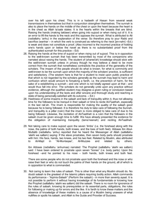 over his left upon his chest. This is in a hadeeth of Hasan from several weak
transmissions in themselves but that in conjunction strengthen themselves. The sunnah is
also to place the hands on the middle of the chest or upon the heart because the heart is
in the chest as Allah ta’aala states: It is the hearts within the breasts that are blind.
Raising the hands (making takbeer) when going into sujood or when rising out of it. It is
an error to lift the hands to the neck and this opposes the sunnah. What is attributed to Ali
(radiallahu ‘anhu) in the explanation of the verse: So therefore pray to your Rabb and
sacrifice (wanhar – in which the verb is construed as referring to the neck [an-nahr] –Ed.)
is weak and does not constitute a proof. (Also incorrect is the incorrect practice of holding
one’s hands upon or below the navel as there is no substantiated proof from the
authenticated sunnah for this practice – Ed)
28. Raising the hands at the time of sujood or when rising out of sujood. This is in opposition
to the well-known sunnah that has been transmitted by most of the companions who
narrated about raising the hands. The student of (sharee'ah) knowledge should stick with
the well-known sunnah unless in privacy though he may believe a deed to be more
correct from the sunnah that nonetheless contradicts the practice of the generality of the
scholars. The imaam of the people should do what is known, for what is commonly and
well-known to be the sunnah upon which the majority of the scholars' practice, is sufficient
and satisfactory. (The wisdom here is that for a student to insist upon public practice of
that which is not regarded by the scholars generally as the sunnah may lead to harm and
confusion which would amount to forsaking a fardh, i.e. the prevention of harm, for the
sake of a establishing a sunnah - and one which is not totally agreed upon at that - and
would thus fall into error. The scholars do not generally unite upon any practice without
evidence, although the qualified student may disagree a given ruling or conclusion based
upon his understanding of the texts and after sincere and thorough study and reaching a
state of being personally satisfied with its outcome. – Ed.)
28. Hastiness of some imaams in the salaah and lack of tranquility within it, thus not allowing
time for the followers to be tranquil in their salaah or time to recite Al-Faatihah, especially
in the last rak’ah. The imam is responsible for making the quality of the salaah good
because he is being followed. It is therefore his duty to take care of following the Sunnah,
and tranquility is a pillar (rukn) that the imam is more obliged to take care of due to his
being followed. Likewise, the recitation of Al-Faatihah is a rukn that the followers in the
salaah must be given enough time to fulfill. We have already presented the evidence for
the obligation of maintaining tranquility (tama’neenah) and reciting Al-Faatihah.
29. Not taking care to make sujood upon the seven ‘limbs’ (i.e. the forehead along with the
nose, the palms of both hands, both knees, and the toes of both feet). Abbaas Ibn Abul-
Muttalib (radiallahu ‘anhu) reported that he heard the Messenger of Allah (sallallahu
‘alaihi wa sallam) saying: If the slave prostrates, then seven body parts should prostrate
with him: His face, hands, two knees, and his two feet. Related by Muslim, also attributed
to Al-Majd in “Al-Muntaqaa”, Al-Muzzee and related by others.
Ibn Abbaas (radiallahu ‘anhumaa) narrated: The Prophet (sallallahu ‘alaihi wa sallam)
said: I have been ordered to prostrate upon seven “bones” (i.e. body parts): Upon the
forehead –and he pointed to his nose – both hands, both knees and both feet.
There are some people who do not prostrate upon both the forehead and the nose or who
raise their feet or who do not touch the palms of their hands on the ground, all of which is
in opposition to what is commanded.
30. Not caring to learn the rules of salaah. This is other than what any Muslim should do. No
doubt salaah is the greatest of the Islamic pillars requiring bodily action. Allah commands
its performance - “Aqimis-Salaah” (Perform the salaah) - in more than seventy ayaat. It is
not possible to perform it without having knowledge of its fundamentals or knowing how
the Prophet (sallallahu ‘alaihi wa sallam) did the salaah. There is no room for ignorance of
the rules of salaah, knowing its prerequisites or its essential parts, obligations, the rules
for following or making up for errors and the like. It is fardh to know these matters and the
absence of knowledge of these matters is a cause of a Muslim being unaware of what
nullifies or spoils his salaah, and Allah is the Guide and Provider of Success.
 