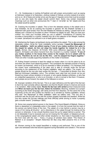 31 – 34. Carelessness in reciting Al-Faatihah and with proper pronunciation such as saying
al-‘Aalimeen instead of al-‘Aalameen, ahdinaa instead of ihdinaa, an’amtu instead of an’amta,
and so on. All of these and similar errors are the type of linguistic errors that must be avoided
and no one who leads the salaat should commit them. Some may contain impossible
meanings such as when one pronounces the “t” (taa’) in “an’amta” as “da” (daad) and thus
the salaat would be spoiled.
35. Cracking the knuckles in salaah. This is from the detested actions in the salaah and is
thus forbidden. As far as cracking the knuckles in general, Ibn Abi Shaibah narrates in a
statement with good isnaad, from Shu’bah Mawlaa ibn Abbaas as stating: I prayed next to Ibn
Abbaas and I cracked my knuckles so when I finished my salaah he said, “May you lose your
mother! You crack your knuckles while you are in salaah?” Forbiddance of cracking the
knuckles is transmitted in a marfoo’ hadeeth from Ali in the collection of Ibn Maajah, however,
it is weak (da’eef)and not sufficient in an of itself (ghairu munjabir).
36. Intertwining the fingers (at-tashbeek) during and before the salaah. This is also among the
detestable matters. Ka’ab Ibn ‘Ujrah (radiallahu ‘anhu) narrates: I heard the Messenger of
Allah (sallallahu ‘alaihi wa sallam) saying: If one of you makes wudhoo then goes to
the masjid for salaah, let him not clasp his hands together for indeed he is in the
salaah. Ahmed, Abu Dawood, At-Tirmidhi. With some difference regarding its chain, Ad-
Daarimi, Al-Haakim and others transmit from Abu Hurairah in a marfoo’ hadeeth: “If one of
you makes wudhoo in his house then comes to the masjid, he is in salaah until he
returns. Therefore do not do not do like this – and he clasped his fingers together.”
There are other mutually supporting hadeeths on this matter of tashbeek.
37. Putting forward someone to lead the salaah as imaam when it is not his place to do so
and there are others more deserving present. This contradicts the intended purpose of having
an imaam (al-imaamah), which is to be an example to follow (al-iqditaa’). It is necessary that
the imaam have understanding of the deen and is able to correctly recite the Qur’aan
according to the satatement of the Prophet (sallallahu ‘alaihi wa sallam): The imaam of a
people should be the one who best recites the Qur’aan…) Transmitted by Muslim from Abu
Mas’ood Al-Ansaari (radiallahu ‘anhu). The scholars have ruled that one should not be put
forward as imaam whose recitation is not good, or who openly displays sinfulness, or who has
an undignified appearance, or who is an innovator, or who is corrupt or like them. If however,
such people are put forward, the salaah of the followers is correct.
38. Improper recitation of the Qur’aan. This is an open deficiency and the right of the Qur’aan
is that it be read correctly without aberration and that the Muslim strives to improve and excel
in its recitation. Allah ta'alaa states: Recite the Qur’aan with tarteel [correct measured tone]
and When we teach you the Qur’aan, follow its recitation. Meaning, recitation as is proper
according to the Arabic language, with clarity and free from distortion. On this same line is the
superiority of the one who purifies his intention as is narrated by ‘Kaisha (radiallahu ‘anhaa)
who said: The Messenger of Allah (sallallahu ‘alaihi wa sallam) said, “The one who is
proficient with the Qur’aan will be with the scribes (angels) honorable and obedient. While the
one who recites the Qur’aan haltingly and finds difficulty (while striving to recite it properly)
gets a double reward.” [matafaqun ‘alaih]
39. Some men praying behind women in the Haram (The Grand Masjid) of Makkah. Doing so
there or elsewhere is a detestable action in the salaah. It is from the sunnah that the rows of
the women are behind those of the men. The salaah of a man behind a women may be a
cause of him losing all khushoo’ and a disturbance in the salaat through his looking (at the
woman) or otherwise. A man should therefore never line up for salaah behind a woman. This
is not detestable if due to necessity such as not missing the ‘Eid salaah, or Salaatul-Jumu’ah,
or the congregational salaah and other similar situations (i.e. that make it impossible to join
the front rows with the men – Trans.). A group of scholars have stated: “The Haram of
Makkah is an exception.” Shaykh Abdul-Aziz Ibn Baz (may Allah preserve him) is of this
opinion.
40. Women coming to the masjid beautified or made-up and perfumed. This is one of the
open and witnessed evils that become apparent during Ramadhan and outside it. The woman
 