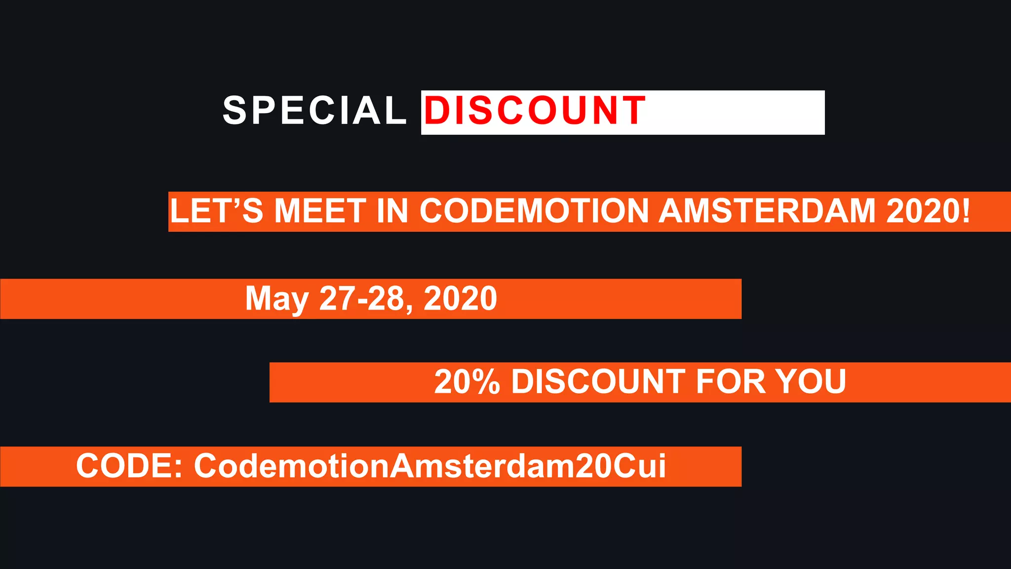 SPECIAL DISCOUNT
May 27-28, 2020
LET’S MEET IN CODEMOTION AMSTERDAM 2020!
20% DISCOUNT FOR YOU
CODE: CodemotionAmsterdam20Cui
 