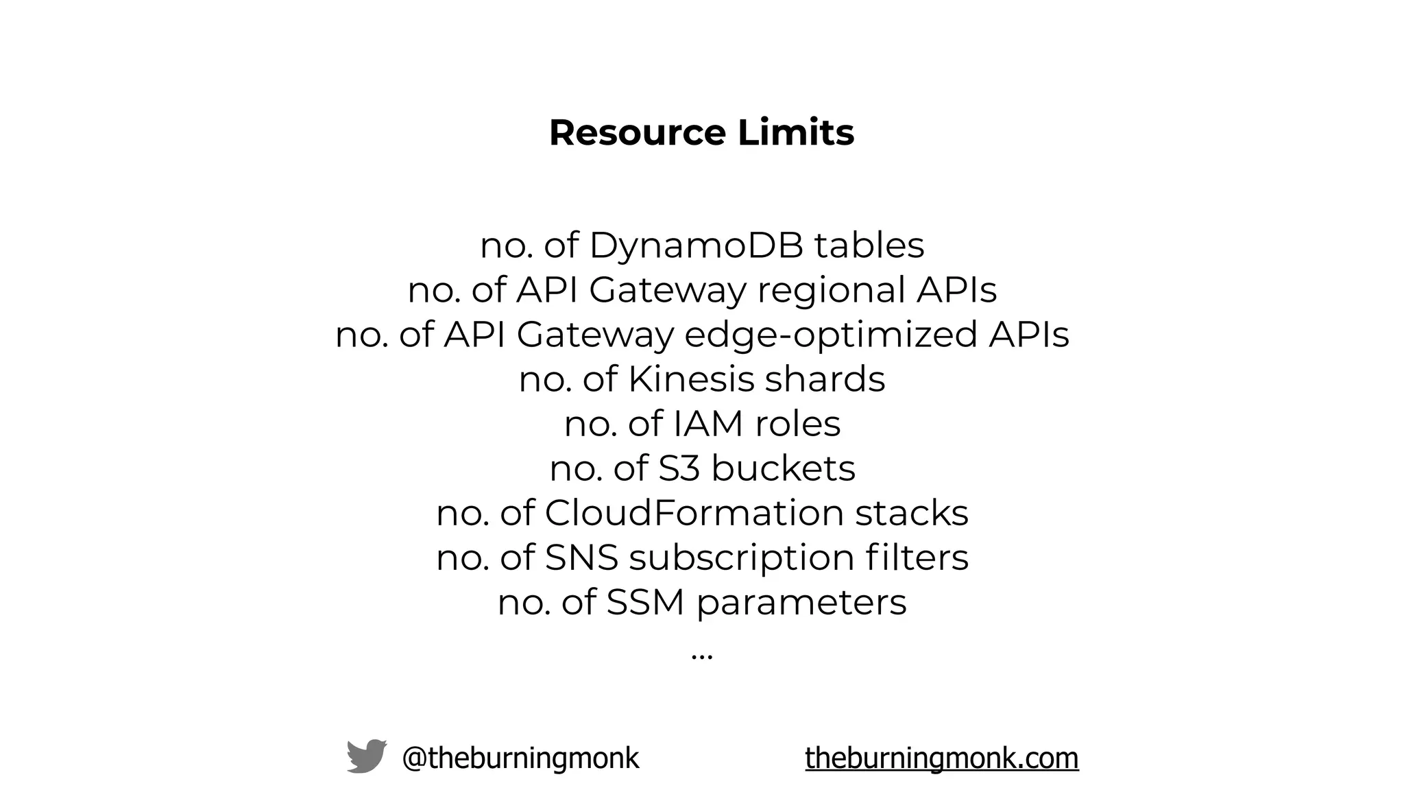 @theburningmonk theburningmonk.com
no. of DynamoDB tables
no. of API Gateway regional APIs
no. of API Gateway edge-optimized APIs
no. of Kinesis shards
no. of IAM roles
no. of S3 buckets
no. of CloudFormation stacks
no. of SNS subscription ﬁlters
no. of SSM parameters
…
Resource Limits
 