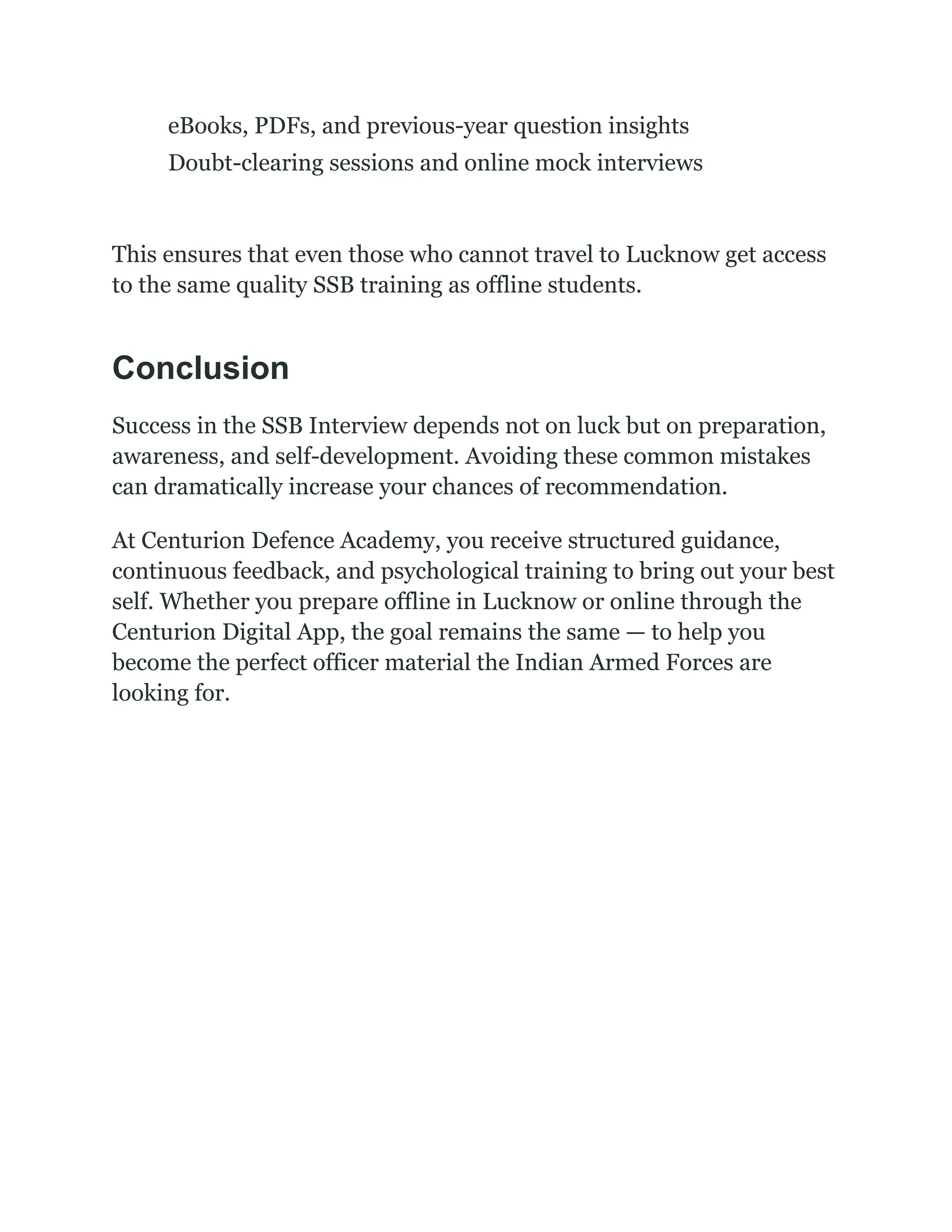 ​
​ eBooks, PDFs, and previous-year question insights
​
​ Doubt-clearing sessions and online mock interviews
This ensures that even those who cannot travel to Lucknow get access
to the same quality SSB training as offline students.
Conclusion
Success in the SSB Interview depends not on luck but on preparation,
awareness, and self-development. Avoiding these common mistakes
can dramatically increase your chances of recommendation.
At Centurion Defence Academy, you receive structured guidance,
continuous feedback, and psychological training to bring out your best
self. Whether you prepare offline in Lucknow or online through the
Centurion Digital App, the goal remains the same — to help you
become the perfect officer material the Indian Armed Forces are
looking for.
 
