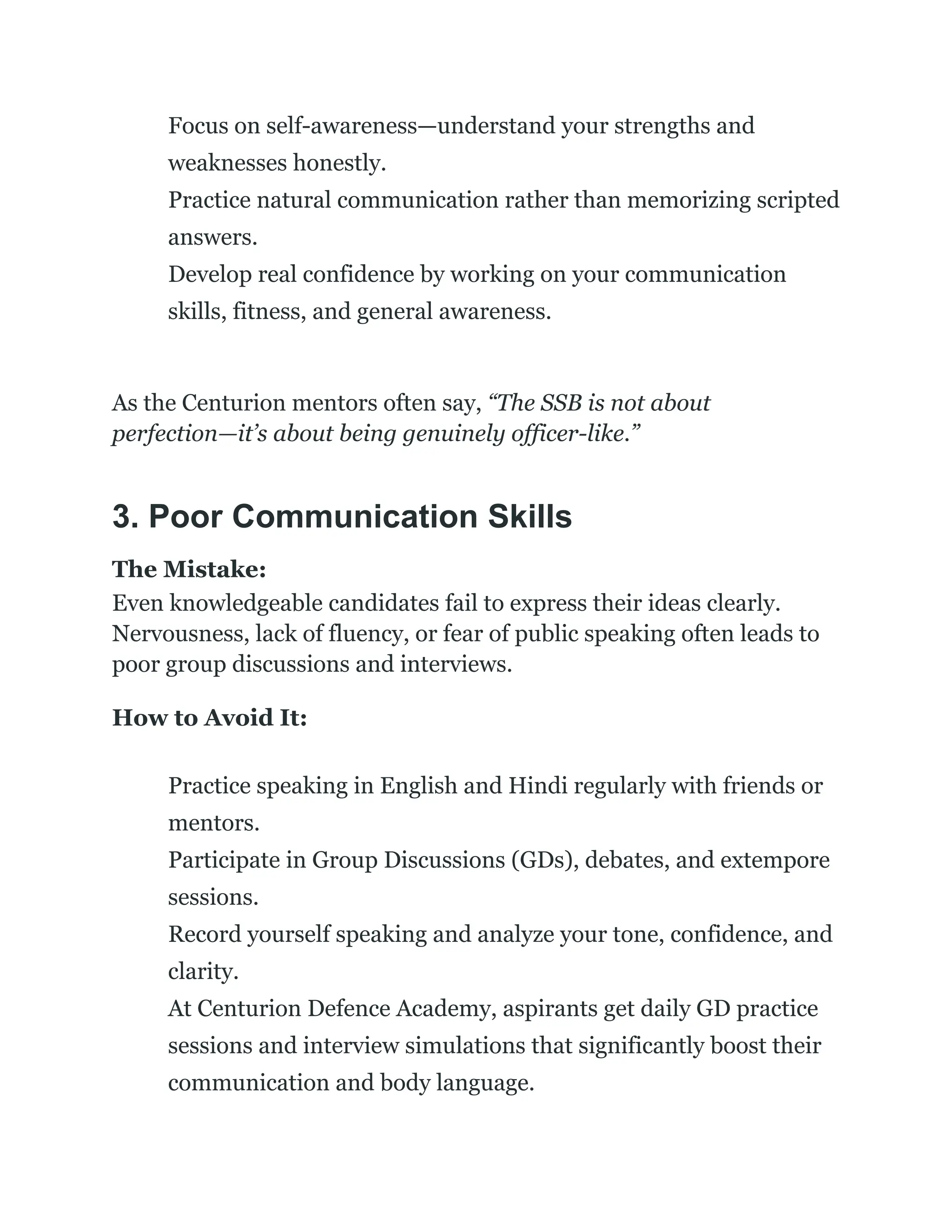 ​
​ Focus on self-awareness—understand your strengths and
weaknesses honestly.
​
​ Practice natural communication rather than memorizing scripted
answers.
​
​ Develop real confidence by working on your communication
skills, fitness, and general awareness.
As the Centurion mentors often say, “The SSB is not about
perfection—it’s about being genuinely officer-like.”
3. Poor Communication Skills
The Mistake:
Even knowledgeable candidates fail to express their ideas clearly.
Nervousness, lack of fluency, or fear of public speaking often leads to
poor group discussions and interviews.
How to Avoid It:
​
​ Practice speaking in English and Hindi regularly with friends or
mentors.
​
​ Participate in Group Discussions (GDs), debates, and extempore
sessions.
​
​ Record yourself speaking and analyze your tone, confidence, and
clarity.
​
​ At Centurion Defence Academy, aspirants get daily GD practice
sessions and interview simulations that significantly boost their
communication and body language.
 