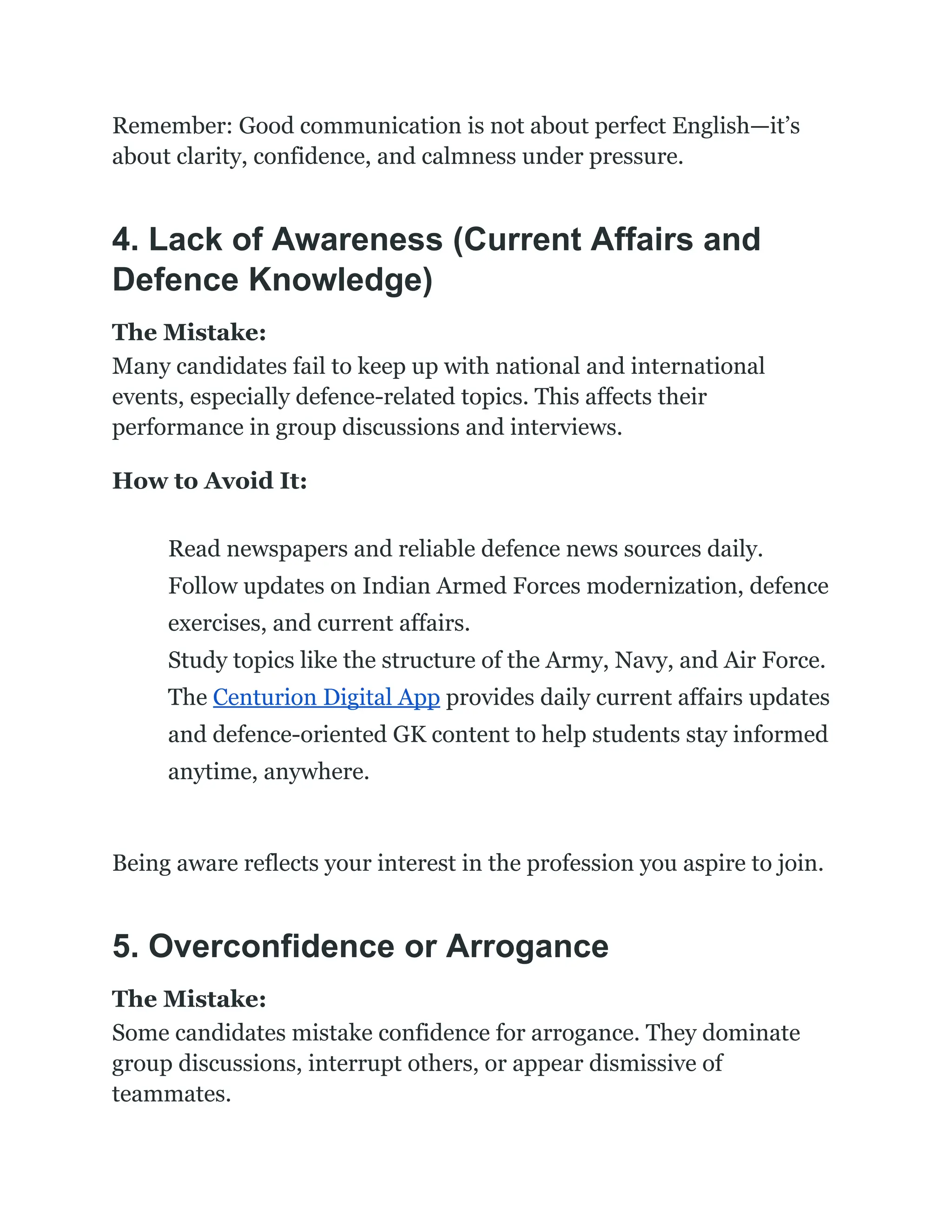 Remember: Good communication is not about perfect English—it’s
about clarity, confidence, and calmness under pressure.
4. Lack of Awareness (Current Affairs and
Defence Knowledge)
The Mistake:
Many candidates fail to keep up with national and international
events, especially defence-related topics. This affects their
performance in group discussions and interviews.
How to Avoid It:
​
​ Read newspapers and reliable defence news sources daily.
​
​ Follow updates on Indian Armed Forces modernization, defence
exercises, and current affairs.
​
​ Study topics like the structure of the Army, Navy, and Air Force.
​
​ The Centurion Digital App provides daily current affairs updates
and defence-oriented GK content to help students stay informed
anytime, anywhere.
Being aware reflects your interest in the profession you aspire to join.
5. Overconfidence or Arrogance
The Mistake:
Some candidates mistake confidence for arrogance. They dominate
group discussions, interrupt others, or appear dismissive of
teammates.
 