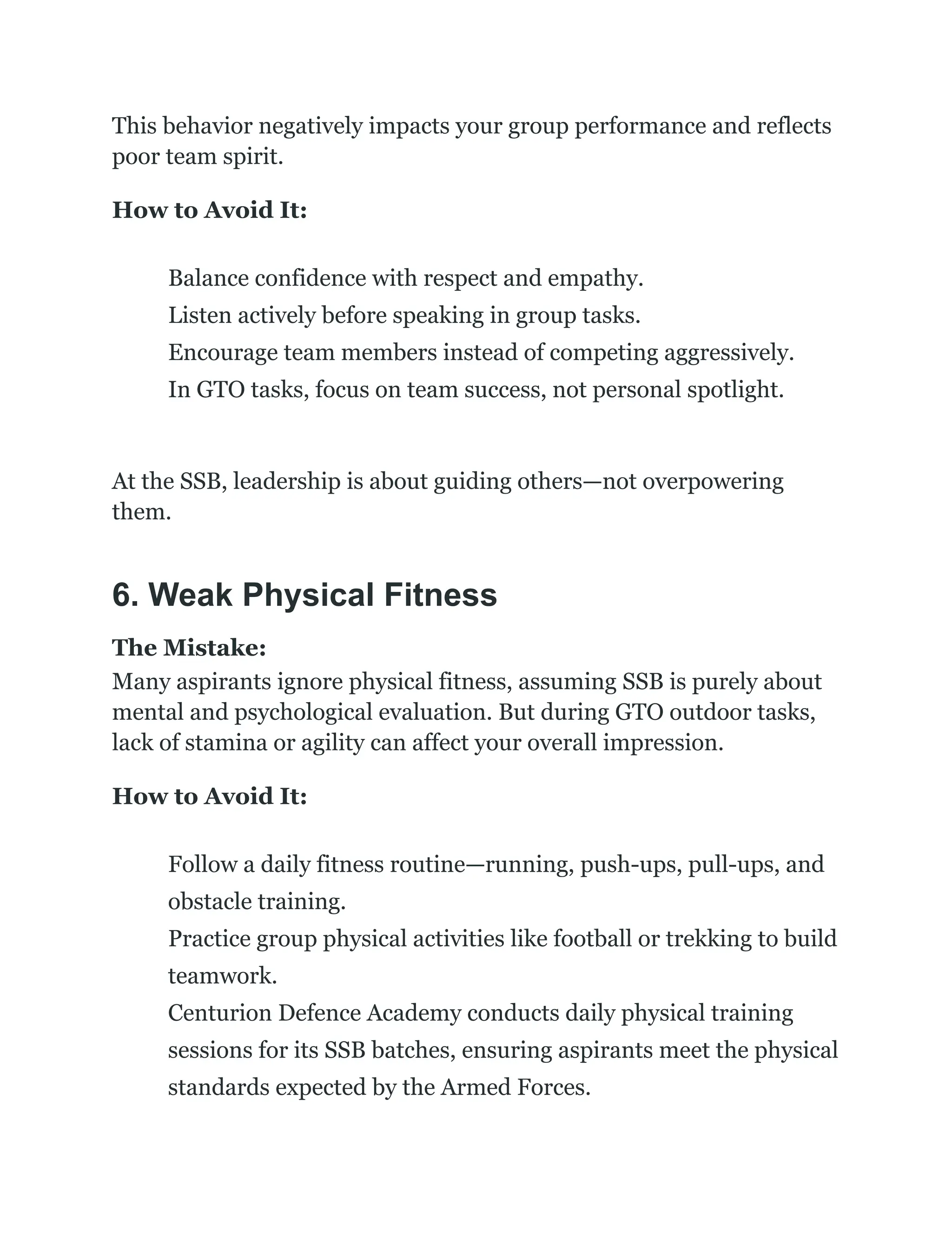 This behavior negatively impacts your group performance and reflects
poor team spirit.
How to Avoid It:
​
​ Balance confidence with respect and empathy.
​
​ Listen actively before speaking in group tasks.
​
​ Encourage team members instead of competing aggressively.
​
​ In GTO tasks, focus on team success, not personal spotlight.
At the SSB, leadership is about guiding others—not overpowering
them.
6. Weak Physical Fitness
The Mistake:
Many aspirants ignore physical fitness, assuming SSB is purely about
mental and psychological evaluation. But during GTO outdoor tasks,
lack of stamina or agility can affect your overall impression.
How to Avoid It:
​
​ Follow a daily fitness routine—running, push-ups, pull-ups, and
obstacle training.
​
​ Practice group physical activities like football or trekking to build
teamwork.
​
​ Centurion Defence Academy conducts daily physical training
sessions for its SSB batches, ensuring aspirants meet the physical
standards expected by the Armed Forces.
 
