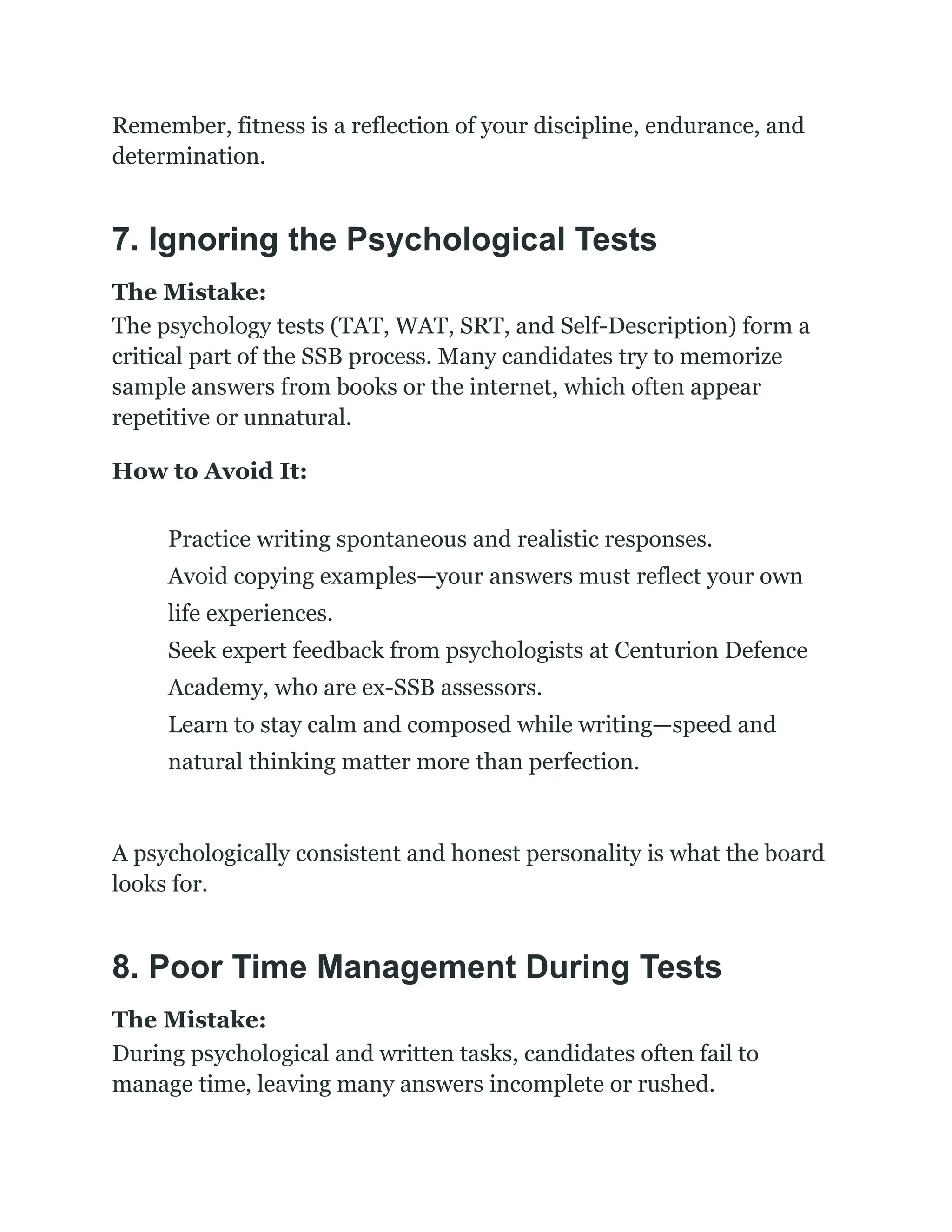Remember, fitness is a reflection of your discipline, endurance, and
determination.
7. Ignoring the Psychological Tests
The Mistake:
The psychology tests (TAT, WAT, SRT, and Self-Description) form a
critical part of the SSB process. Many candidates try to memorize
sample answers from books or the internet, which often appear
repetitive or unnatural.
How to Avoid It:
​
​ Practice writing spontaneous and realistic responses.
​
​ Avoid copying examples—your answers must reflect your own
life experiences.
​
​ Seek expert feedback from psychologists at Centurion Defence
Academy, who are ex-SSB assessors.
​
​ Learn to stay calm and composed while writing—speed and
natural thinking matter more than perfection.
A psychologically consistent and honest personality is what the board
looks for.
8. Poor Time Management During Tests
The Mistake:
During psychological and written tasks, candidates often fail to
manage time, leaving many answers incomplete or rushed.
 