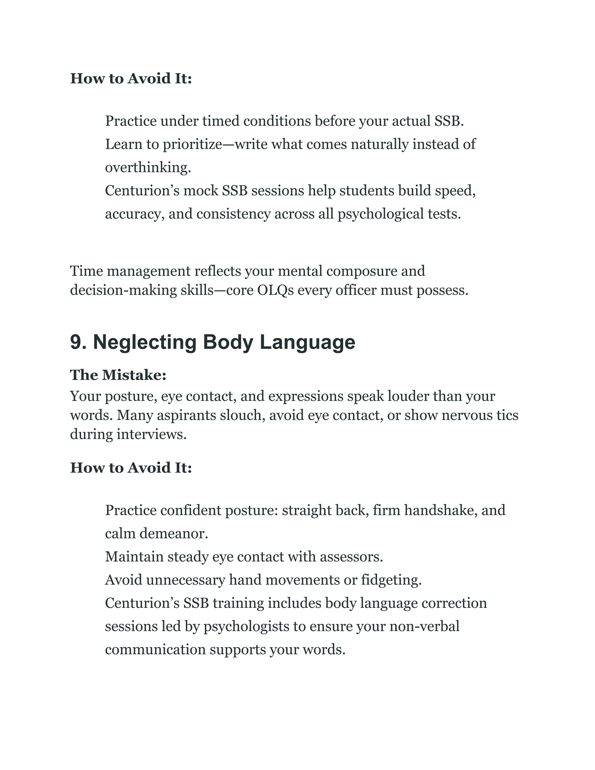 How to Avoid It:
​
​ Practice under timed conditions before your actual SSB.
​
​ Learn to prioritize—write what comes naturally instead of
overthinking.
​
​ Centurion’s mock SSB sessions help students build speed,
accuracy, and consistency across all psychological tests.
Time management reflects your mental composure and
decision-making skills—core OLQs every officer must possess.
9. Neglecting Body Language
The Mistake:
Your posture, eye contact, and expressions speak louder than your
words. Many aspirants slouch, avoid eye contact, or show nervous tics
during interviews.
How to Avoid It:
​
​ Practice confident posture: straight back, firm handshake, and
calm demeanor.
​
​ Maintain steady eye contact with assessors.
​
​ Avoid unnecessary hand movements or fidgeting.
​
​ Centurion’s SSB training includes body language correction
sessions led by psychologists to ensure your non-verbal
communication supports your words.
 