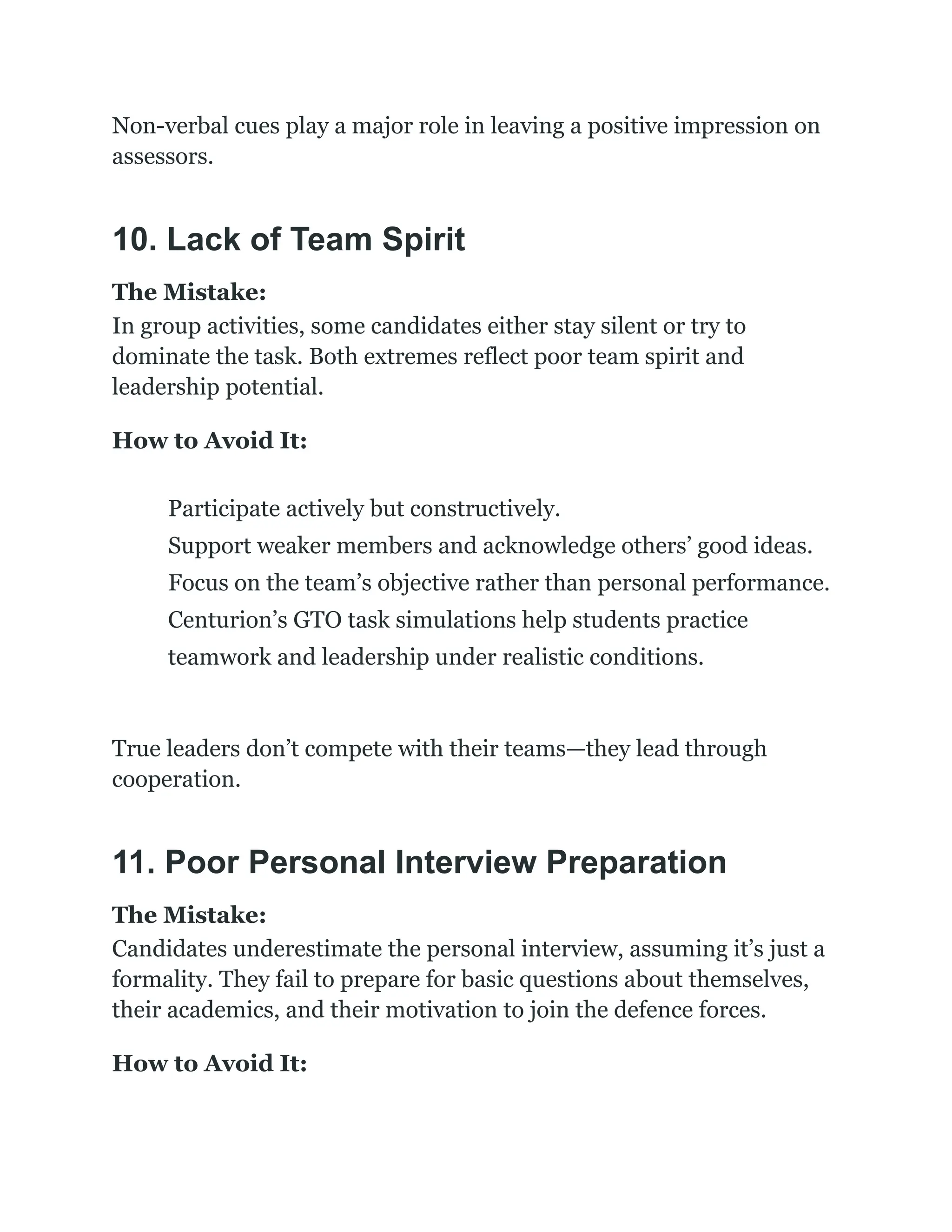 Non-verbal cues play a major role in leaving a positive impression on
assessors.
10. Lack of Team Spirit
The Mistake:
In group activities, some candidates either stay silent or try to
dominate the task. Both extremes reflect poor team spirit and
leadership potential.
How to Avoid It:
​
​ Participate actively but constructively.
​
​ Support weaker members and acknowledge others’ good ideas.
​
​ Focus on the team’s objective rather than personal performance.
​
​ Centurion’s GTO task simulations help students practice
teamwork and leadership under realistic conditions.
True leaders don’t compete with their teams—they lead through
cooperation.
11. Poor Personal Interview Preparation
The Mistake:
Candidates underestimate the personal interview, assuming it’s just a
formality. They fail to prepare for basic questions about themselves,
their academics, and their motivation to join the defence forces.
How to Avoid It:
 
