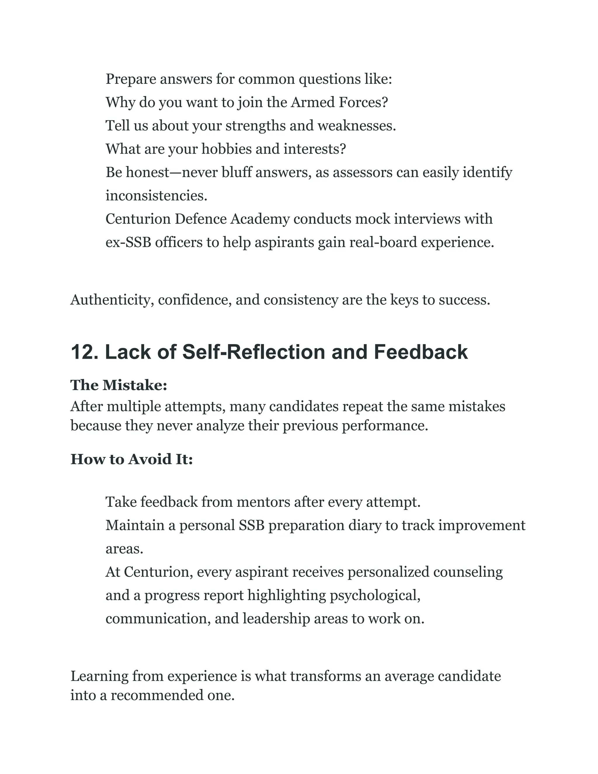 ​
​ Prepare answers for common questions like:​
Why do you want to join the Armed Forces?​
Tell us about your strengths and weaknesses.​
What are your hobbies and interests?
​
​ Be honest—never bluff answers, as assessors can easily identify
inconsistencies.
​
​ Centurion Defence Academy conducts mock interviews with
ex-SSB officers to help aspirants gain real-board experience.
Authenticity, confidence, and consistency are the keys to success.
12. Lack of Self-Reflection and Feedback
The Mistake:
After multiple attempts, many candidates repeat the same mistakes
because they never analyze their previous performance.
How to Avoid It:
​
​ Take feedback from mentors after every attempt.
​
​ Maintain a personal SSB preparation diary to track improvement
areas.
​
​ At Centurion, every aspirant receives personalized counseling
and a progress report highlighting psychological,
communication, and leadership areas to work on.
Learning from experience is what transforms an average candidate
into a recommended one.
 