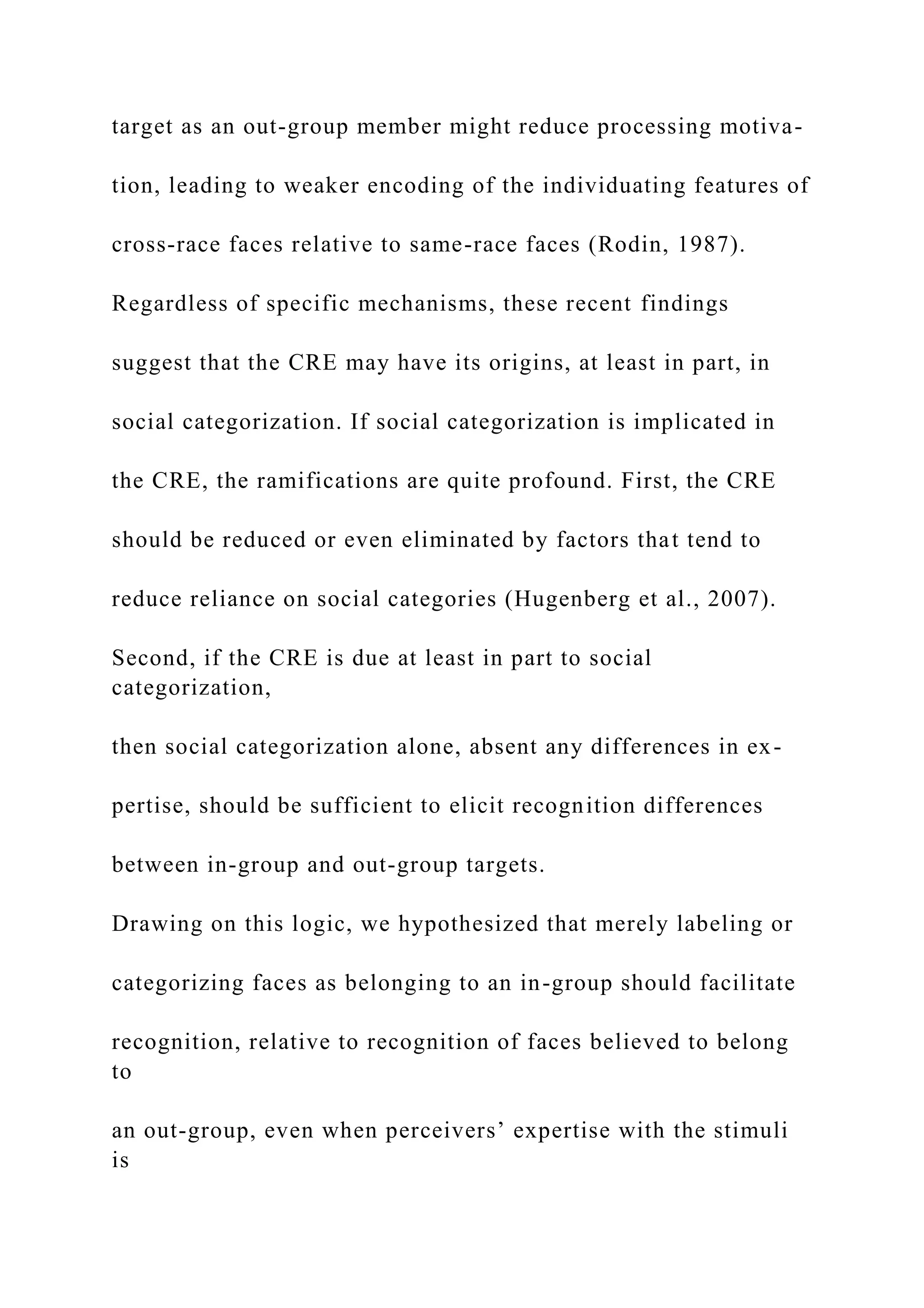 target as an out-group member might reduce processing motiva-
tion, leading to weaker encoding of the individuating features of
cross-race faces relative to same-race faces (Rodin, 1987).
Regardless of specific mechanisms, these recent findings
suggest that the CRE may have its origins, at least in part, in
social categorization. If social categorization is implicated in
the CRE, the ramifications are quite profound. First, the CRE
should be reduced or even eliminated by factors that tend to
reduce reliance on social categories (Hugenberg et al., 2007).
Second, if the CRE is due at least in part to social
categorization,
then social categorization alone, absent any differences in ex-
pertise, should be sufficient to elicit recognition differences
between in-group and out-group targets.
Drawing on this logic, we hypothesized that merely labeling or
categorizing faces as belonging to an in-group should facilitate
recognition, relative to recognition of faces believed to belong
to
an out-group, even when perceivers’ expertise with the stimuli
is
 