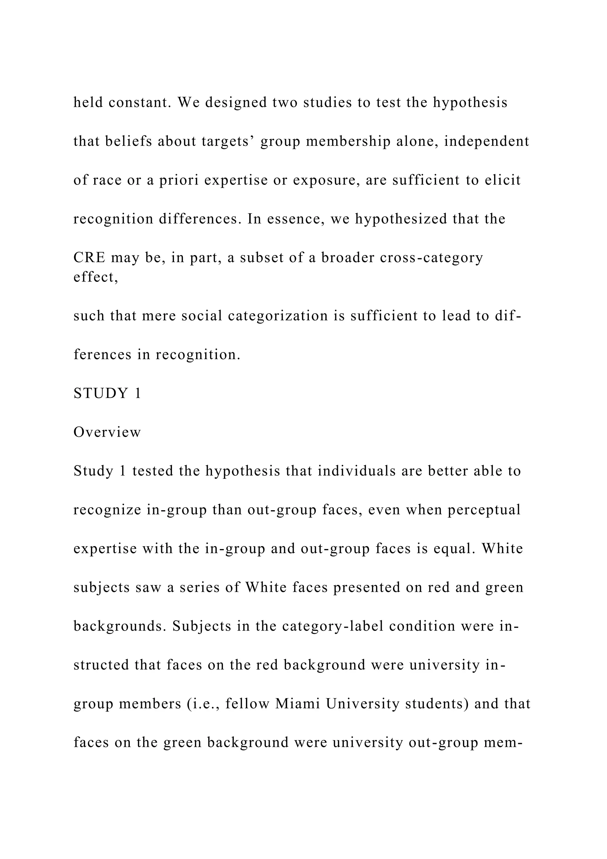 held constant. We designed two studies to test the hypothesis
that beliefs about targets’ group membership alone, independent
of race or a priori expertise or exposure, are sufficient to elicit
recognition differences. In essence, we hypothesized that the
CRE may be, in part, a subset of a broader cross-category
effect,
such that mere social categorization is sufficient to lead to dif-
ferences in recognition.
STUDY 1
Overview
Study 1 tested the hypothesis that individuals are better able to
recognize in-group than out-group faces, even when perceptual
expertise with the in-group and out-group faces is equal. White
subjects saw a series of White faces presented on red and green
backgrounds. Subjects in the category-label condition were in-
structed that faces on the red background were university in-
group members (i.e., fellow Miami University students) and that
faces on the green background were university out-group mem-
 