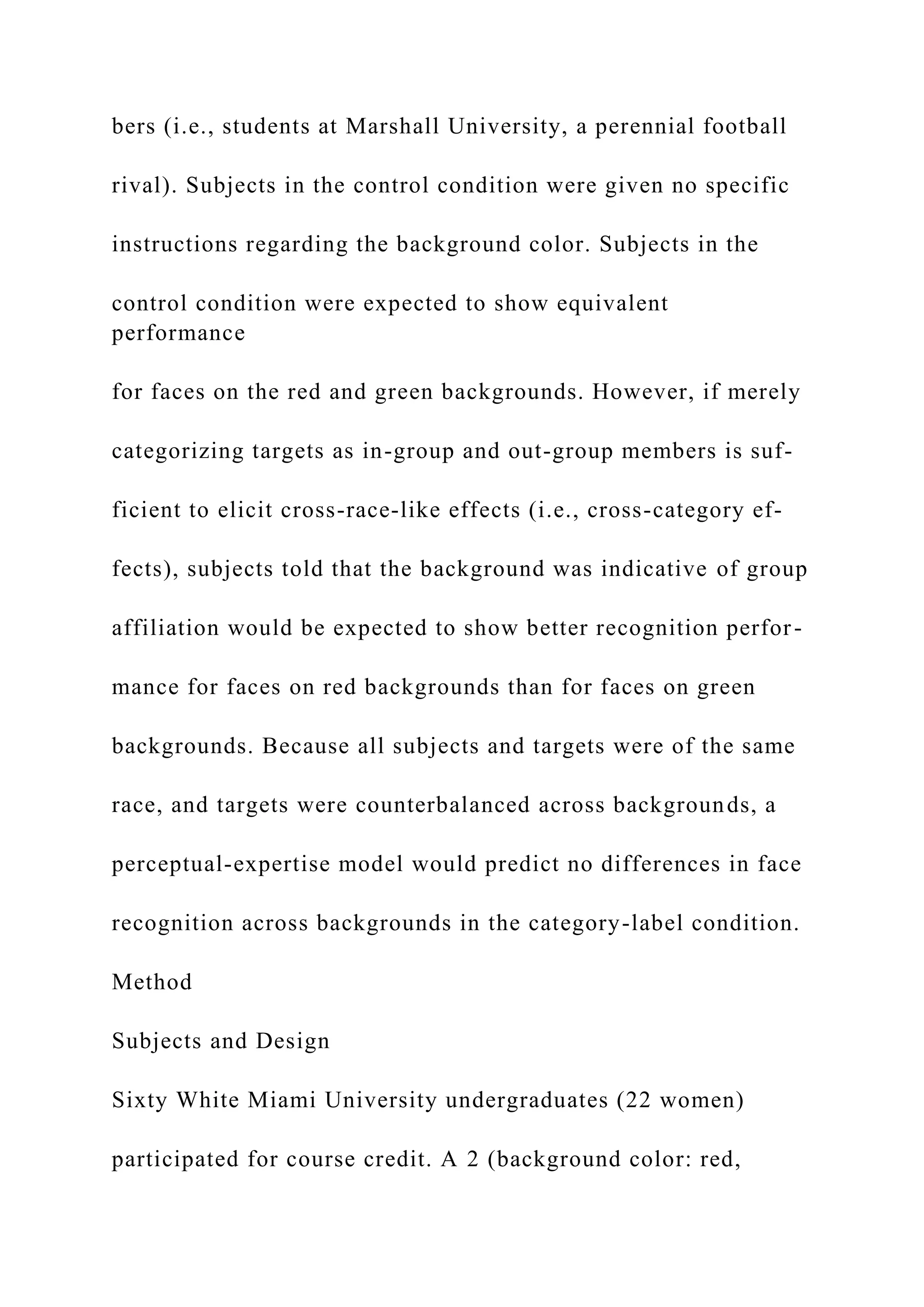 bers (i.e., students at Marshall University, a perennial football
rival). Subjects in the control condition were given no specific
instructions regarding the background color. Subjects in the
control condition were expected to show equivalent
performance
for faces on the red and green backgrounds. However, if merely
categorizing targets as in-group and out-group members is suf-
ficient to elicit cross-race-like effects (i.e., cross-category ef-
fects), subjects told that the background was indicative of group
affiliation would be expected to show better recognition perfor-
mance for faces on red backgrounds than for faces on green
backgrounds. Because all subjects and targets were of the same
race, and targets were counterbalanced across backgrounds, a
perceptual-expertise model would predict no differences in face
recognition across backgrounds in the category-label condition.
Method
Subjects and Design
Sixty White Miami University undergraduates (22 women)
participated for course credit. A 2 (background color: red,
 