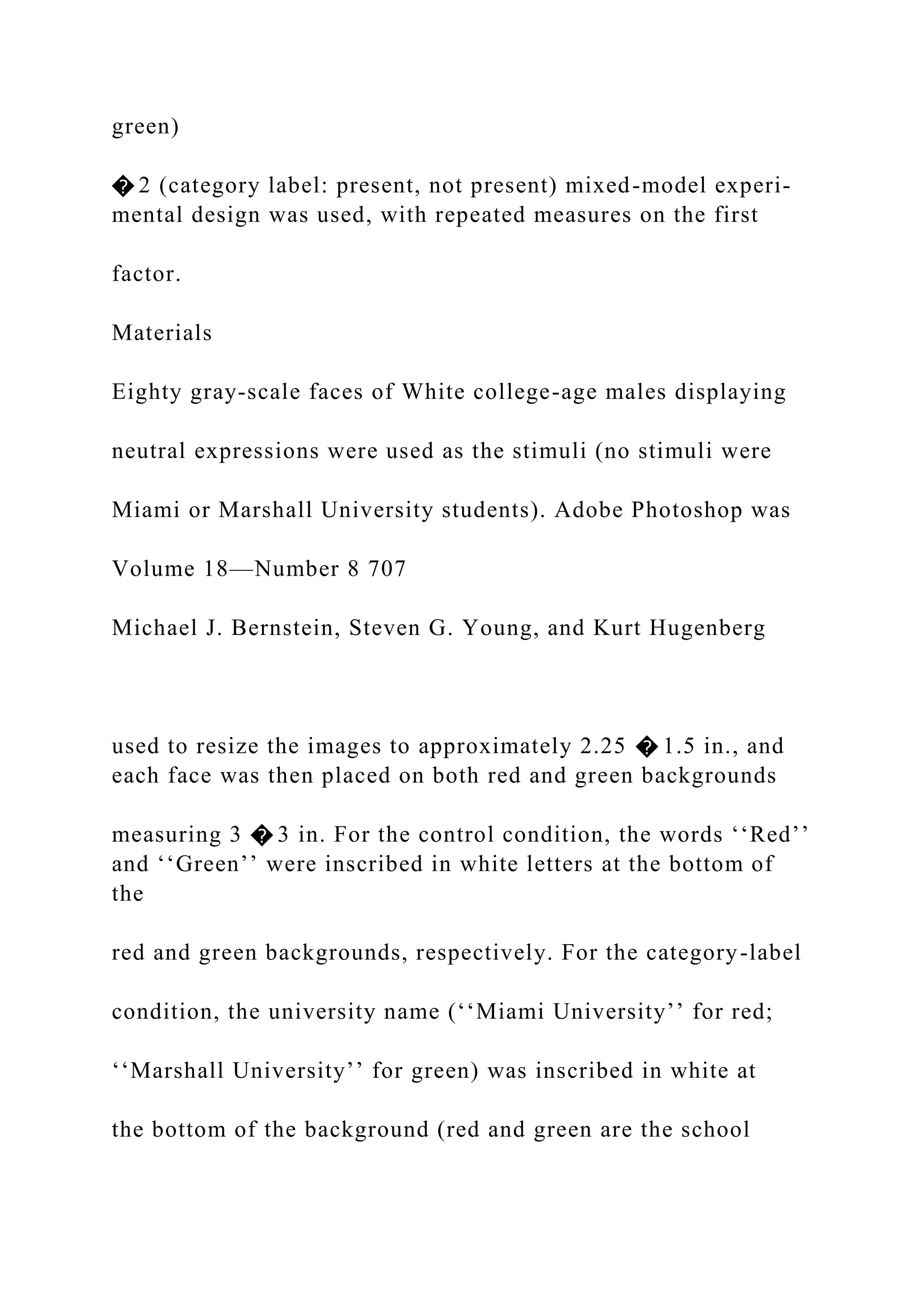 green)
� 2 (category label: present, not present) mixed-model experi-
mental design was used, with repeated measures on the first
factor.
Materials
Eighty gray-scale faces of White college-age males displaying
neutral expressions were used as the stimuli (no stimuli were
Miami or Marshall University students). Adobe Photoshop was
Volume 18—Number 8 707
Michael J. Bernstein, Steven G. Young, and Kurt Hugenberg
used to resize the images to approximately 2.25 � 1.5 in., and
each face was then placed on both red and green backgrounds
measuring 3 � 3 in. For the control condition, the words ‘‘Red’’
and ‘‘Green’’ were inscribed in white letters at the bottom of
the
red and green backgrounds, respectively. For the category-label
condition, the university name (‘‘Miami University’’ for red;
‘‘Marshall University’’ for green) was inscribed in white at
the bottom of the background (red and green are the school
 