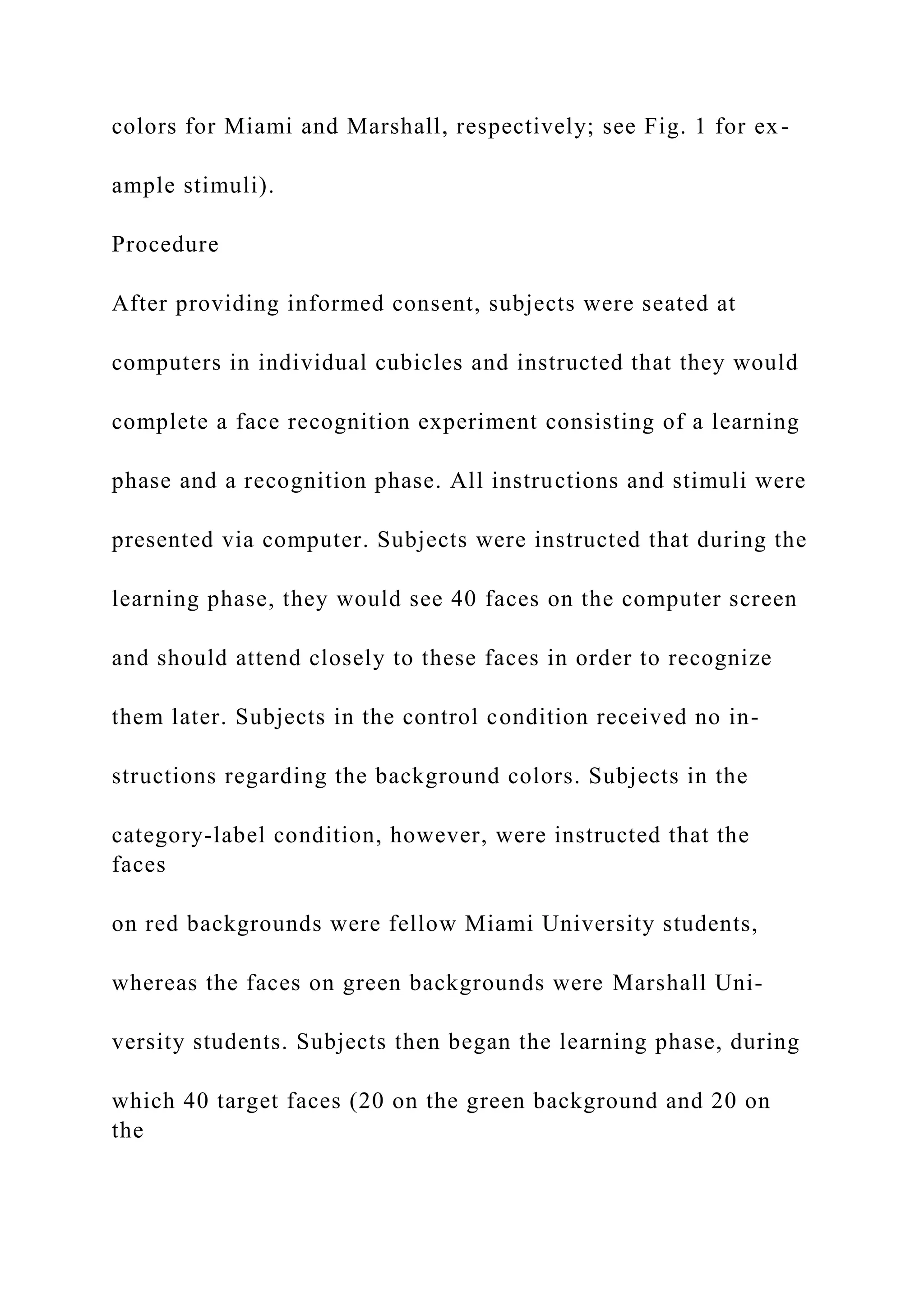 colors for Miami and Marshall, respectively; see Fig. 1 for ex-
ample stimuli).
Procedure
After providing informed consent, subjects were seated at
computers in individual cubicles and instructed that they would
complete a face recognition experiment consisting of a learning
phase and a recognition phase. All instructions and stimuli were
presented via computer. Subjects were instructed that during the
learning phase, they would see 40 faces on the computer screen
and should attend closely to these faces in order to recognize
them later. Subjects in the control condition received no in-
structions regarding the background colors. Subjects in the
category-label condition, however, were instructed that the
faces
on red backgrounds were fellow Miami University students,
whereas the faces on green backgrounds were Marshall Uni-
versity students. Subjects then began the learning phase, during
which 40 target faces (20 on the green background and 20 on
the
 