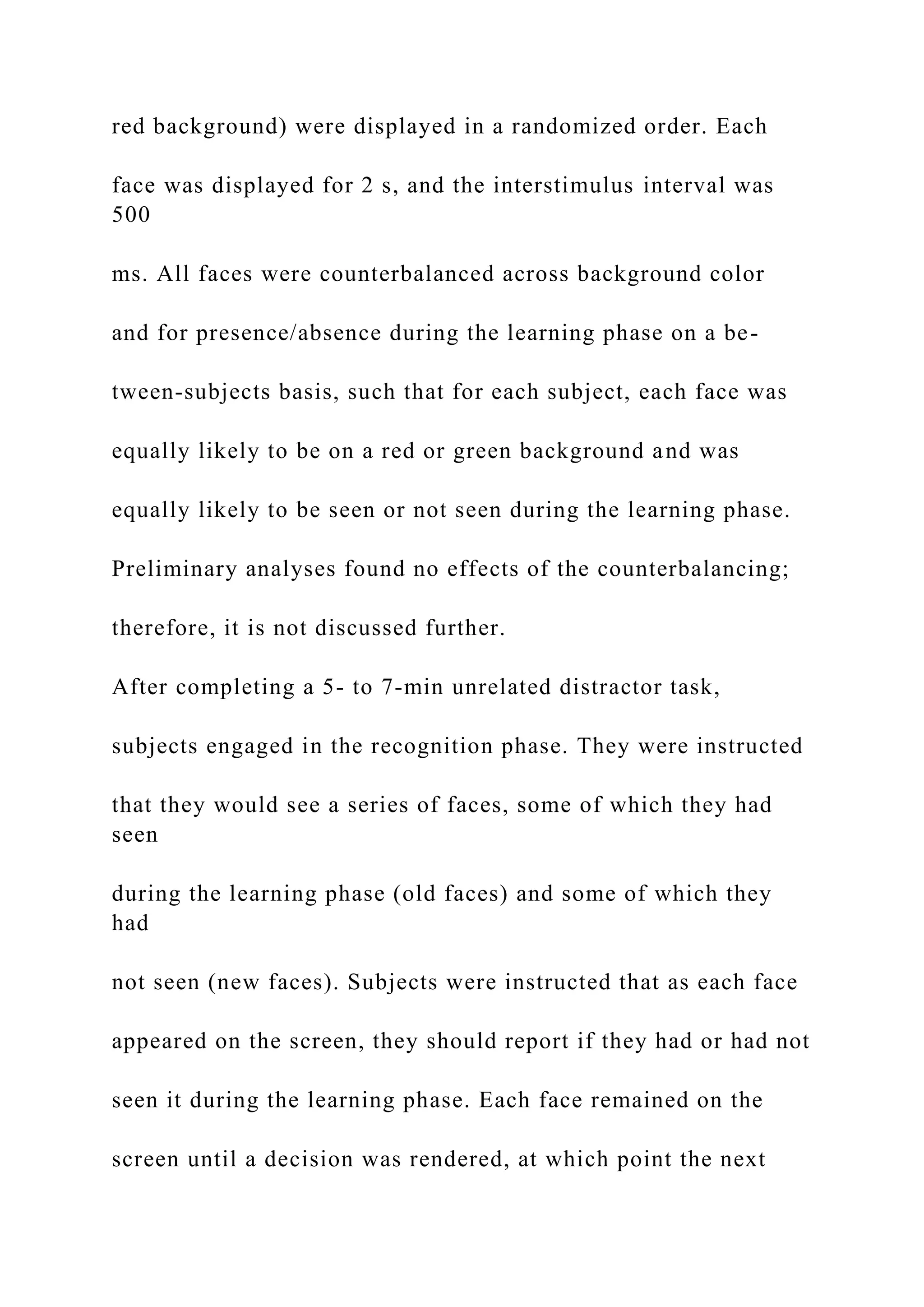 red background) were displayed in a randomized order. Each
face was displayed for 2 s, and the interstimulus interval was
500
ms. All faces were counterbalanced across background color
and for presence/absence during the learning phase on a be-
tween-subjects basis, such that for each subject, each face was
equally likely to be on a red or green background and was
equally likely to be seen or not seen during the learning phase.
Preliminary analyses found no effects of the counterbalancing;
therefore, it is not discussed further.
After completing a 5- to 7-min unrelated distractor task,
subjects engaged in the recognition phase. They were instructed
that they would see a series of faces, some of which they had
seen
during the learning phase (old faces) and some of which they
had
not seen (new faces). Subjects were instructed that as each face
appeared on the screen, they should report if they had or had not
seen it during the learning phase. Each face remained on the
screen until a decision was rendered, at which point the next
 