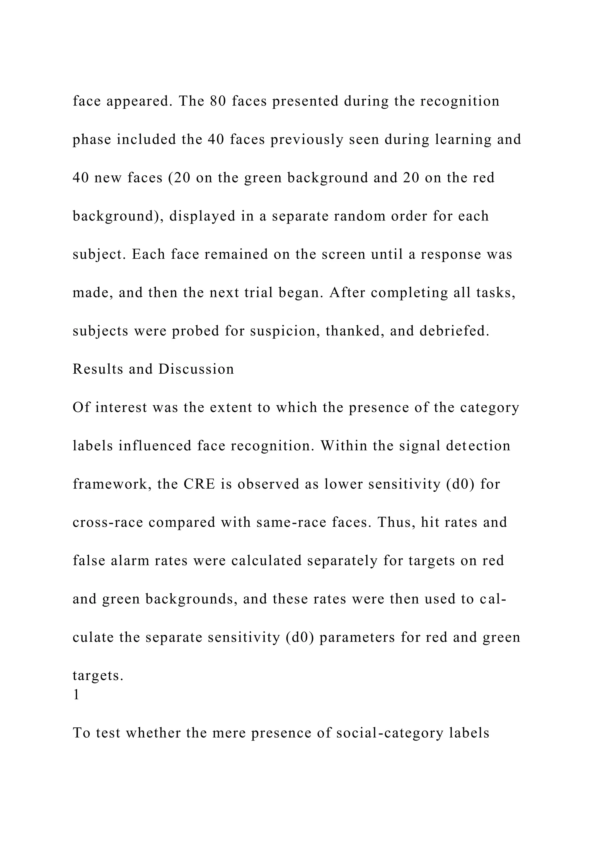 face appeared. The 80 faces presented during the recognition
phase included the 40 faces previously seen during learning and
40 new faces (20 on the green background and 20 on the red
background), displayed in a separate random order for each
subject. Each face remained on the screen until a response was
made, and then the next trial began. After completing all tasks,
subjects were probed for suspicion, thanked, and debriefed.
Results and Discussion
Of interest was the extent to which the presence of the category
labels influenced face recognition. Within the signal detection
framework, the CRE is observed as lower sensitivity (d0) for
cross-race compared with same-race faces. Thus, hit rates and
false alarm rates were calculated separately for targets on red
and green backgrounds, and these rates were then used to cal-
culate the separate sensitivity (d0) parameters for red and green
targets.
1
To test whether the mere presence of social-category labels
 