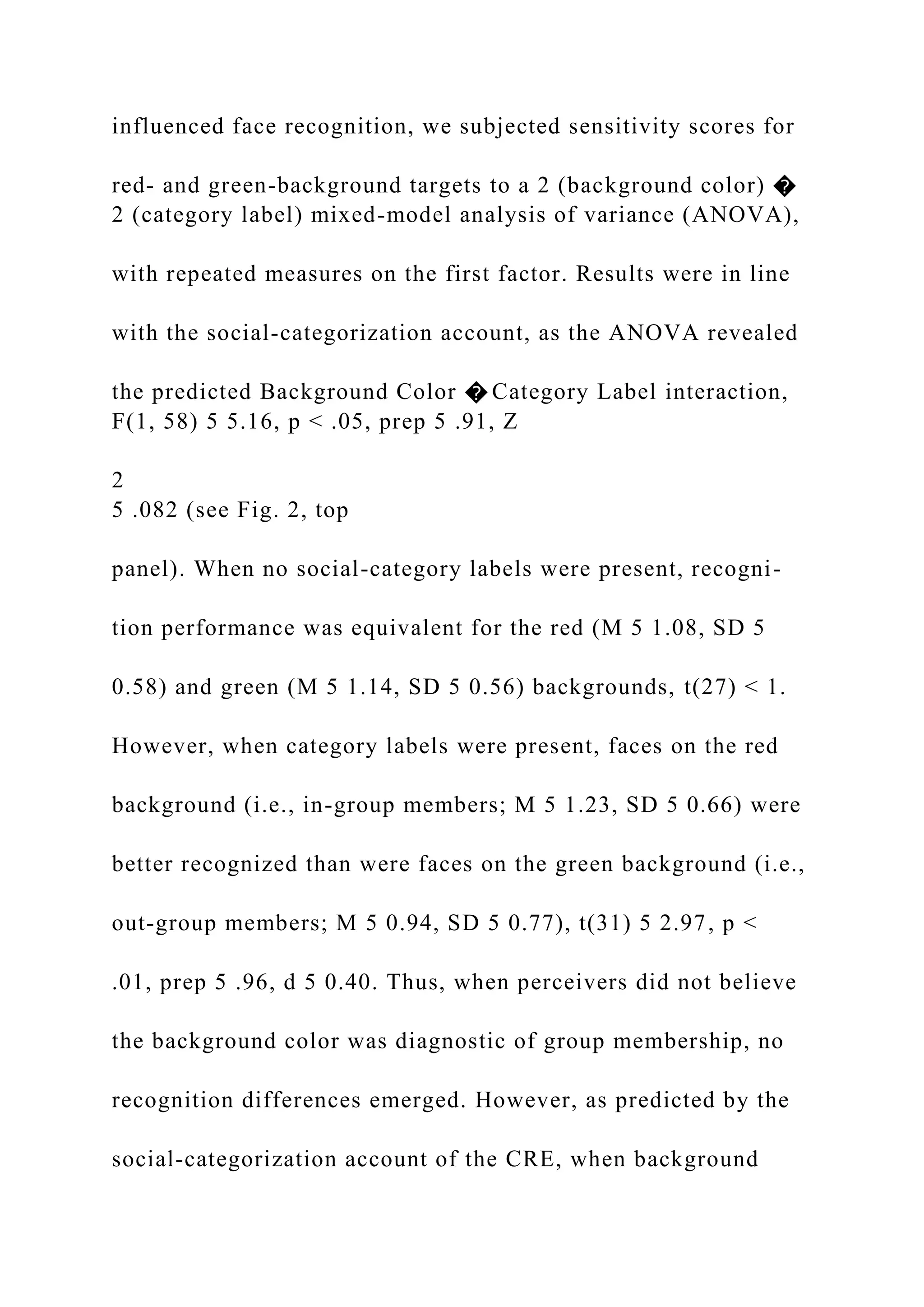 influenced face recognition, we subjected sensitivity scores for
red- and green-background targets to a 2 (background color) �
2 (category label) mixed-model analysis of variance (ANOVA),
with repeated measures on the first factor. Results were in line
with the social-categorization account, as the ANOVA revealed
the predicted Background Color � Category Label interaction,
F(1, 58) 5 5.16, p < .05, prep 5 .91, Z
2
5 .082 (see Fig. 2, top
panel). When no social-category labels were present, recogni-
tion performance was equivalent for the red (M 5 1.08, SD 5
0.58) and green (M 5 1.14, SD 5 0.56) backgrounds, t(27) < 1.
However, when category labels were present, faces on the red
background (i.e., in-group members; M 5 1.23, SD 5 0.66) were
better recognized than were faces on the green background (i.e.,
out-group members; M 5 0.94, SD 5 0.77), t(31) 5 2.97, p <
.01, prep 5 .96, d 5 0.40. Thus, when perceivers did not believe
the background color was diagnostic of group membership, no
recognition differences emerged. However, as predicted by the
social-categorization account of the CRE, when background
 