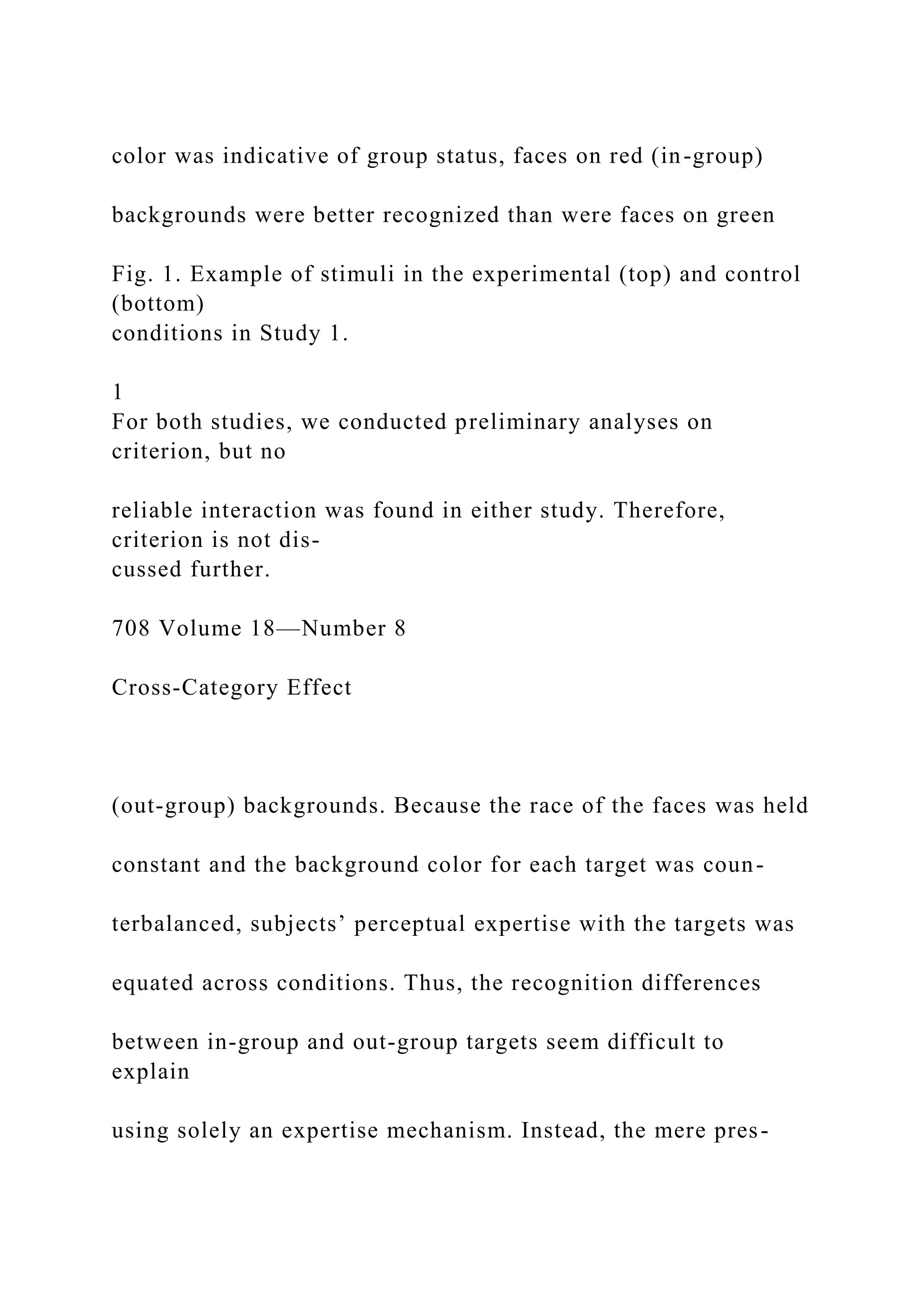color was indicative of group status, faces on red (in-group)
backgrounds were better recognized than were faces on green
Fig. 1. Example of stimuli in the experimental (top) and control
(bottom)
conditions in Study 1.
1
For both studies, we conducted preliminary analyses on
criterion, but no
reliable interaction was found in either study. Therefore,
criterion is not dis-
cussed further.
708 Volume 18—Number 8
Cross-Category Effect
(out-group) backgrounds. Because the race of the faces was held
constant and the background color for each target was coun-
terbalanced, subjects’ perceptual expertise with the targets was
equated across conditions. Thus, the recognition differences
between in-group and out-group targets seem difficult to
explain
using solely an expertise mechanism. Instead, the mere pres-
 