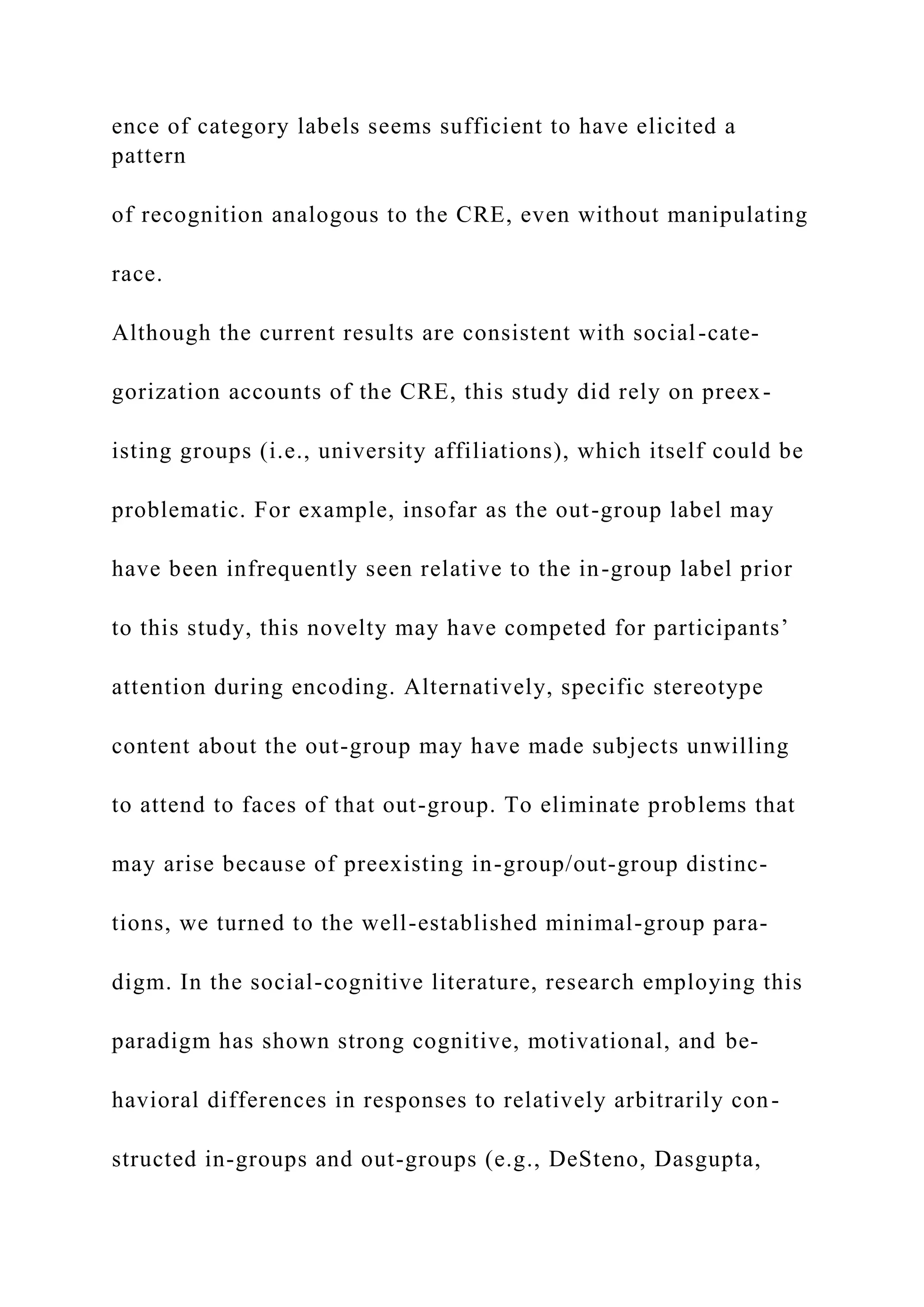 ence of category labels seems sufficient to have elicited a
pattern
of recognition analogous to the CRE, even without manipulating
race.
Although the current results are consistent with social-cate-
gorization accounts of the CRE, this study did rely on preex-
isting groups (i.e., university affiliations), which itself could be
problematic. For example, insofar as the out-group label may
have been infrequently seen relative to the in-group label prior
to this study, this novelty may have competed for participants’
attention during encoding. Alternatively, specific stereotype
content about the out-group may have made subjects unwilling
to attend to faces of that out-group. To eliminate problems that
may arise because of preexisting in-group/out-group distinc-
tions, we turned to the well-established minimal-group para-
digm. In the social-cognitive literature, research employing this
paradigm has shown strong cognitive, motivational, and be-
havioral differences in responses to relatively arbitrarily con-
structed in-groups and out-groups (e.g., DeSteno, Dasgupta,
 