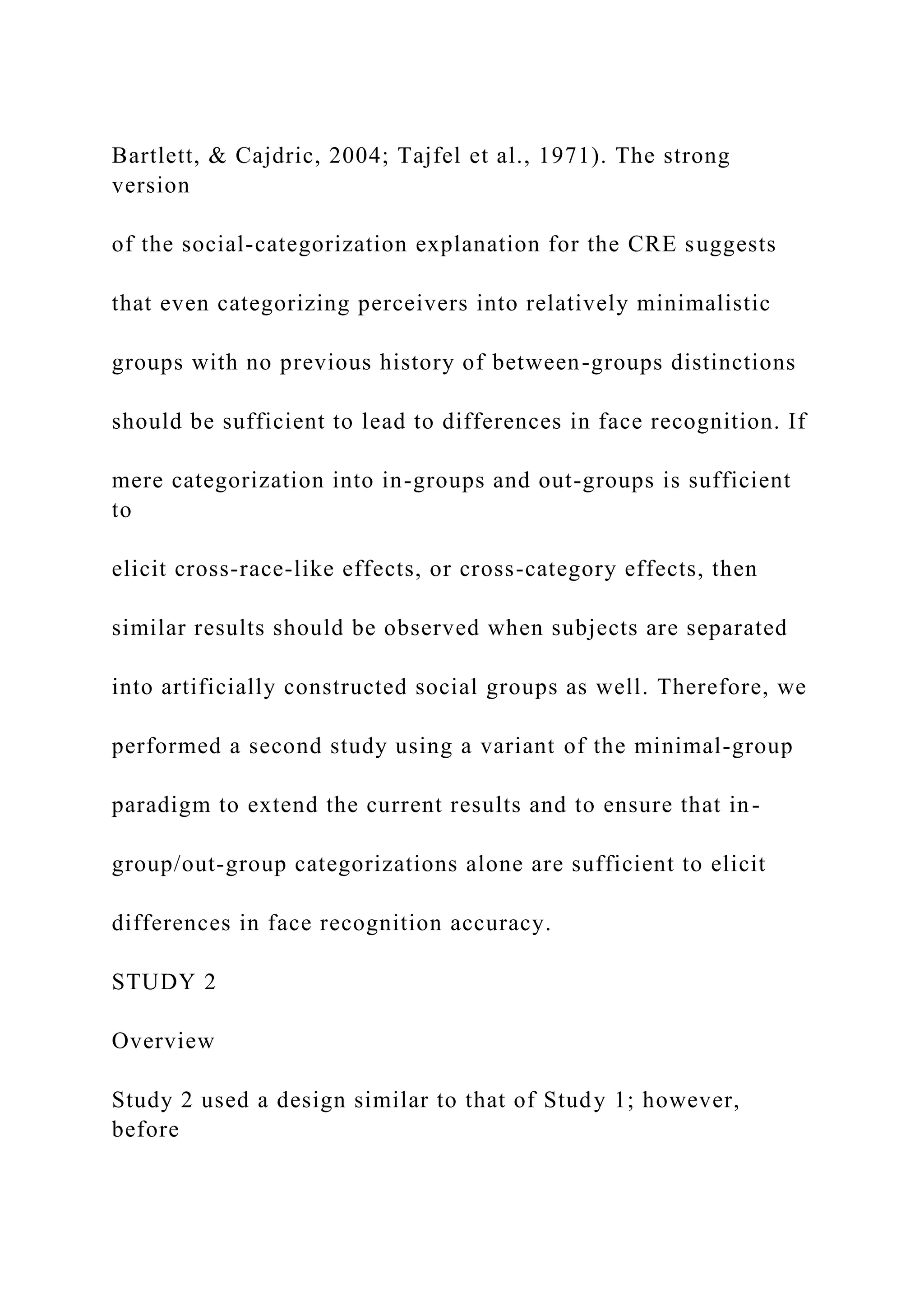 Bartlett, & Cajdric, 2004; Tajfel et al., 1971). The strong
version
of the social-categorization explanation for the CRE suggests
that even categorizing perceivers into relatively minimalistic
groups with no previous history of between-groups distinctions
should be sufficient to lead to differences in face recognition. If
mere categorization into in-groups and out-groups is sufficient
to
elicit cross-race-like effects, or cross-category effects, then
similar results should be observed when subjects are separated
into artificially constructed social groups as well. Therefore, we
performed a second study using a variant of the minimal-group
paradigm to extend the current results and to ensure that in-
group/out-group categorizations alone are sufficient to elicit
differences in face recognition accuracy.
STUDY 2
Overview
Study 2 used a design similar to that of Study 1; however,
before
 