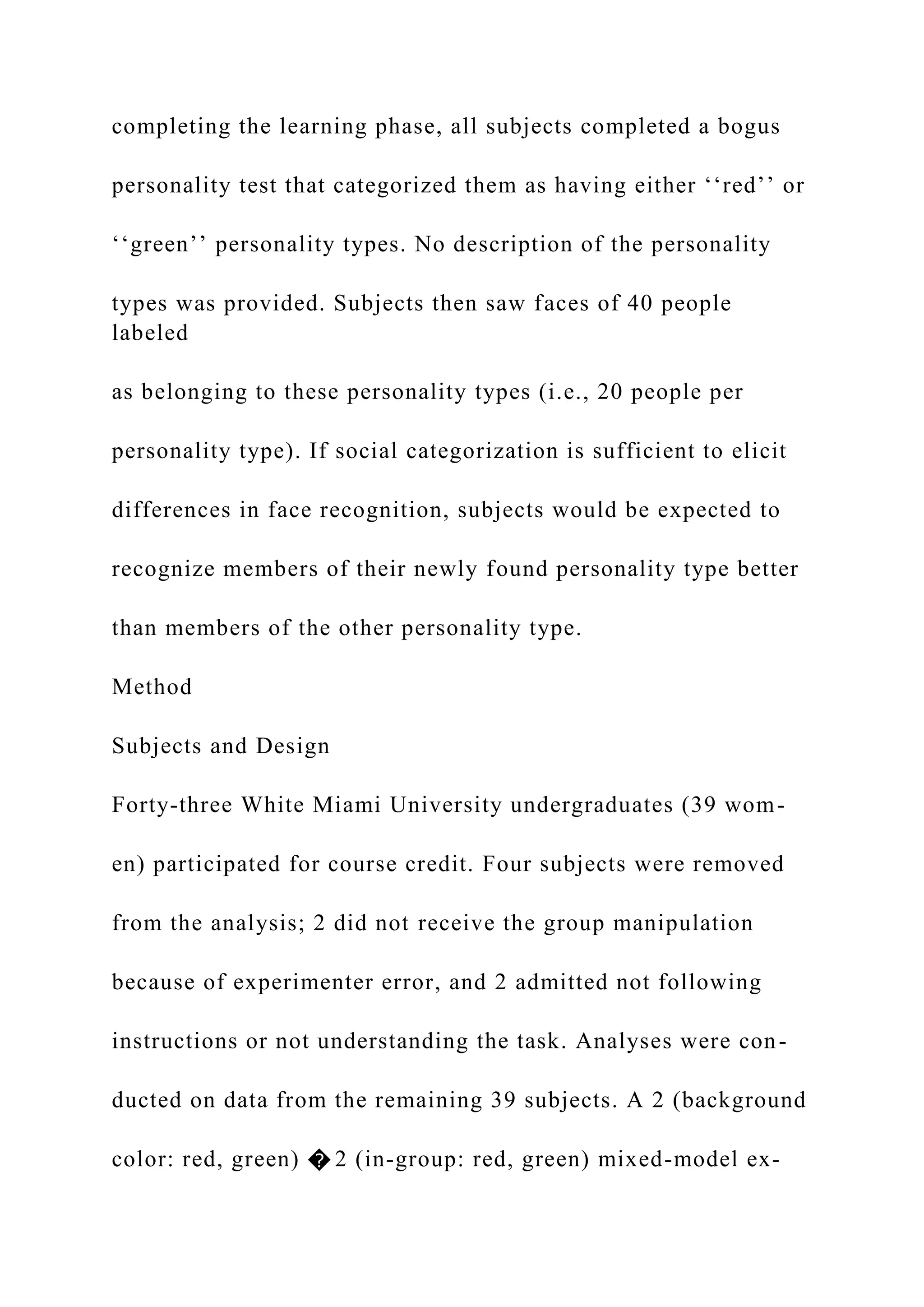 completing the learning phase, all subjects completed a bogus
personality test that categorized them as having either ‘‘red’’ or
‘‘green’’ personality types. No description of the personality
types was provided. Subjects then saw faces of 40 people
labeled
as belonging to these personality types (i.e., 20 people per
personality type). If social categorization is sufficient to elicit
differences in face recognition, subjects would be expected to
recognize members of their newly found personality type better
than members of the other personality type.
Method
Subjects and Design
Forty-three White Miami University undergraduates (39 wom-
en) participated for course credit. Four subjects were removed
from the analysis; 2 did not receive the group manipulation
because of experimenter error, and 2 admitted not following
instructions or not understanding the task. Analyses were con-
ducted on data from the remaining 39 subjects. A 2 (background
color: red, green) � 2 (in-group: red, green) mixed-model ex-
 
