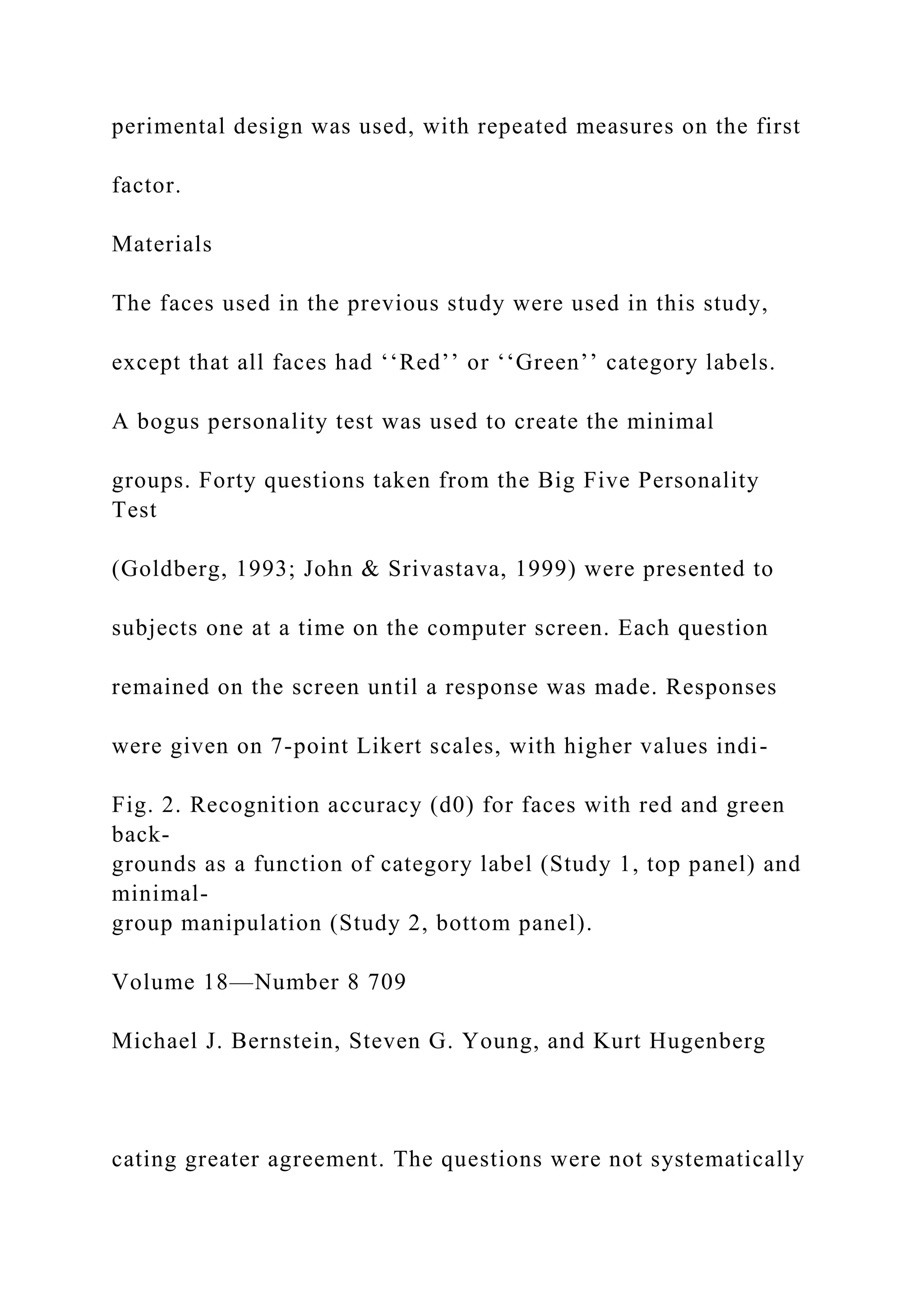 perimental design was used, with repeated measures on the first
factor.
Materials
The faces used in the previous study were used in this study,
except that all faces had ‘‘Red’’ or ‘‘Green’’ category labels.
A bogus personality test was used to create the minimal
groups. Forty questions taken from the Big Five Personality
Test
(Goldberg, 1993; John & Srivastava, 1999) were presented to
subjects one at a time on the computer screen. Each question
remained on the screen until a response was made. Responses
were given on 7-point Likert scales, with higher values indi-
Fig. 2. Recognition accuracy (d0) for faces with red and green
back-
grounds as a function of category label (Study 1, top panel) and
minimal-
group manipulation (Study 2, bottom panel).
Volume 18—Number 8 709
Michael J. Bernstein, Steven G. Young, and Kurt Hugenberg
cating greater agreement. The questions were not systematically
 