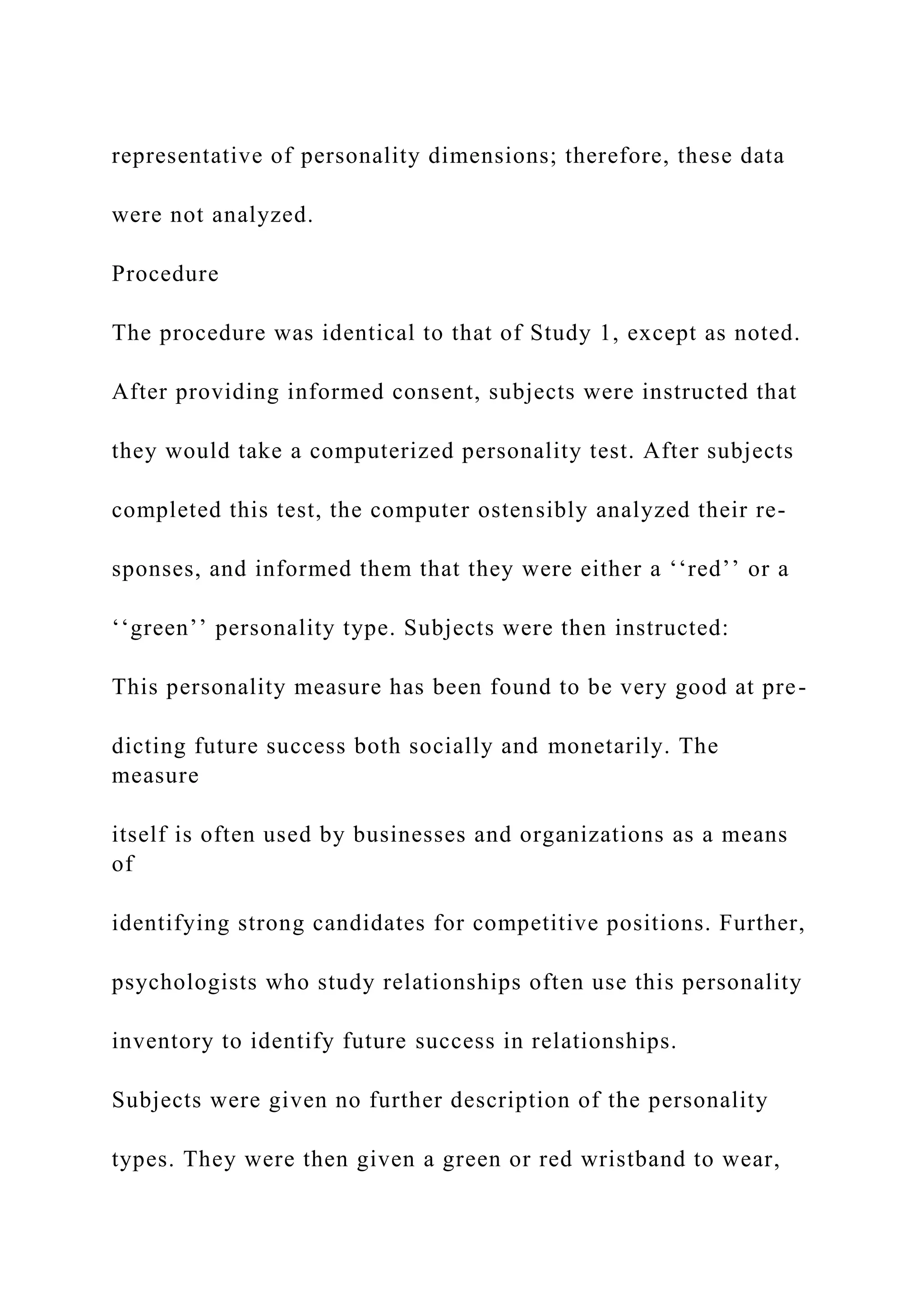 representative of personality dimensions; therefore, these data
were not analyzed.
Procedure
The procedure was identical to that of Study 1, except as noted.
After providing informed consent, subjects were instructed that
they would take a computerized personality test. After subjects
completed this test, the computer ostensibly analyzed their re-
sponses, and informed them that they were either a ‘‘red’’ or a
‘‘green’’ personality type. Subjects were then instructed:
This personality measure has been found to be very good at pre-
dicting future success both socially and monetarily. The
measure
itself is often used by businesses and organizations as a means
of
identifying strong candidates for competitive positions. Further,
psychologists who study relationships often use this personality
inventory to identify future success in relationships.
Subjects were given no further description of the personality
types. They were then given a green or red wristband to wear,
 