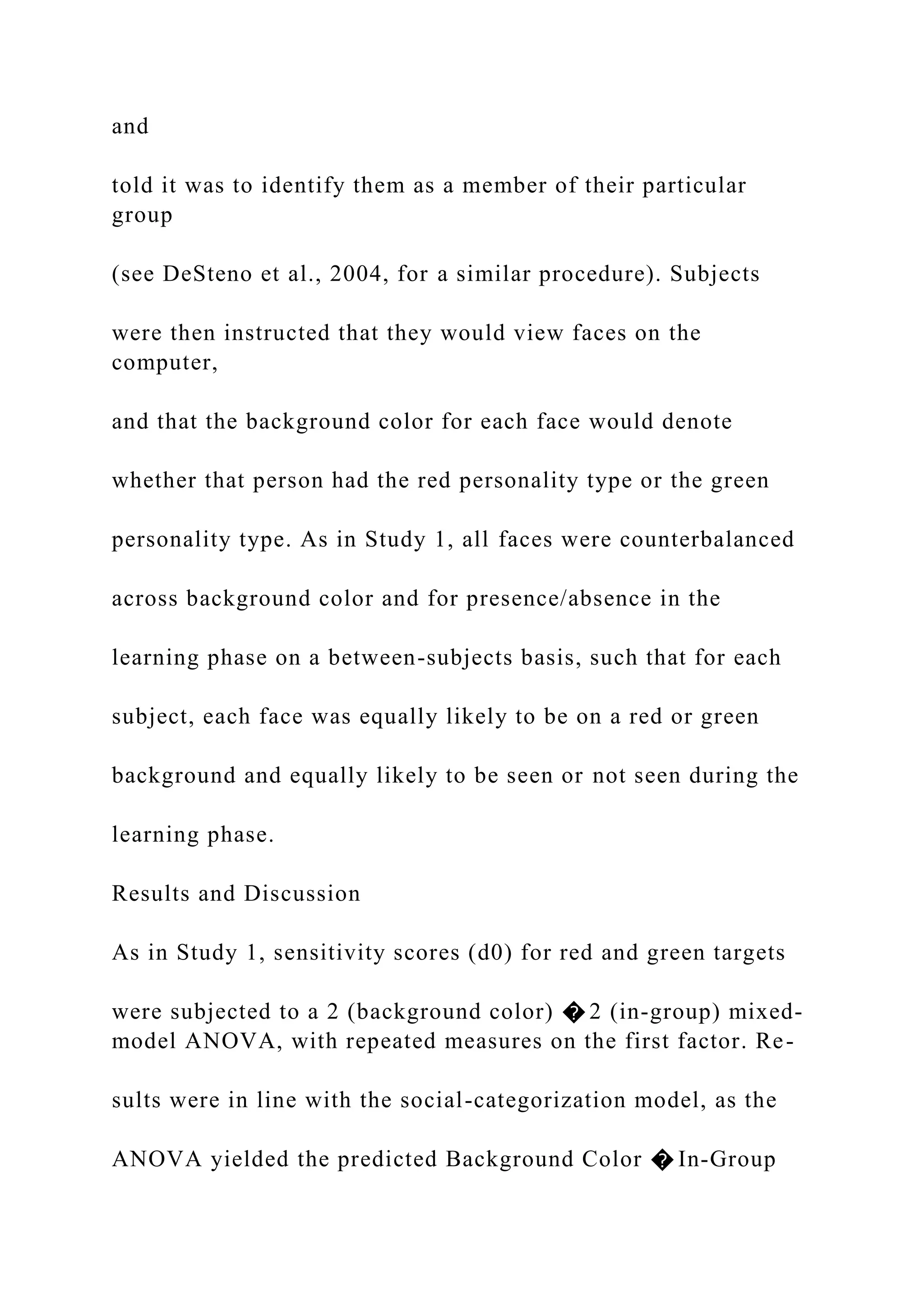and
told it was to identify them as a member of their particular
group
(see DeSteno et al., 2004, for a similar procedure). Subjects
were then instructed that they would view faces on the
computer,
and that the background color for each face would denote
whether that person had the red personality type or the green
personality type. As in Study 1, all faces were counterbalanced
across background color and for presence/absence in the
learning phase on a between-subjects basis, such that for each
subject, each face was equally likely to be on a red or green
background and equally likely to be seen or not seen during the
learning phase.
Results and Discussion
As in Study 1, sensitivity scores (d0) for red and green targets
were subjected to a 2 (background color) � 2 (in-group) mixed-
model ANOVA, with repeated measures on the first factor. Re-
sults were in line with the social-categorization model, as the
ANOVA yielded the predicted Background Color � In-Group
 