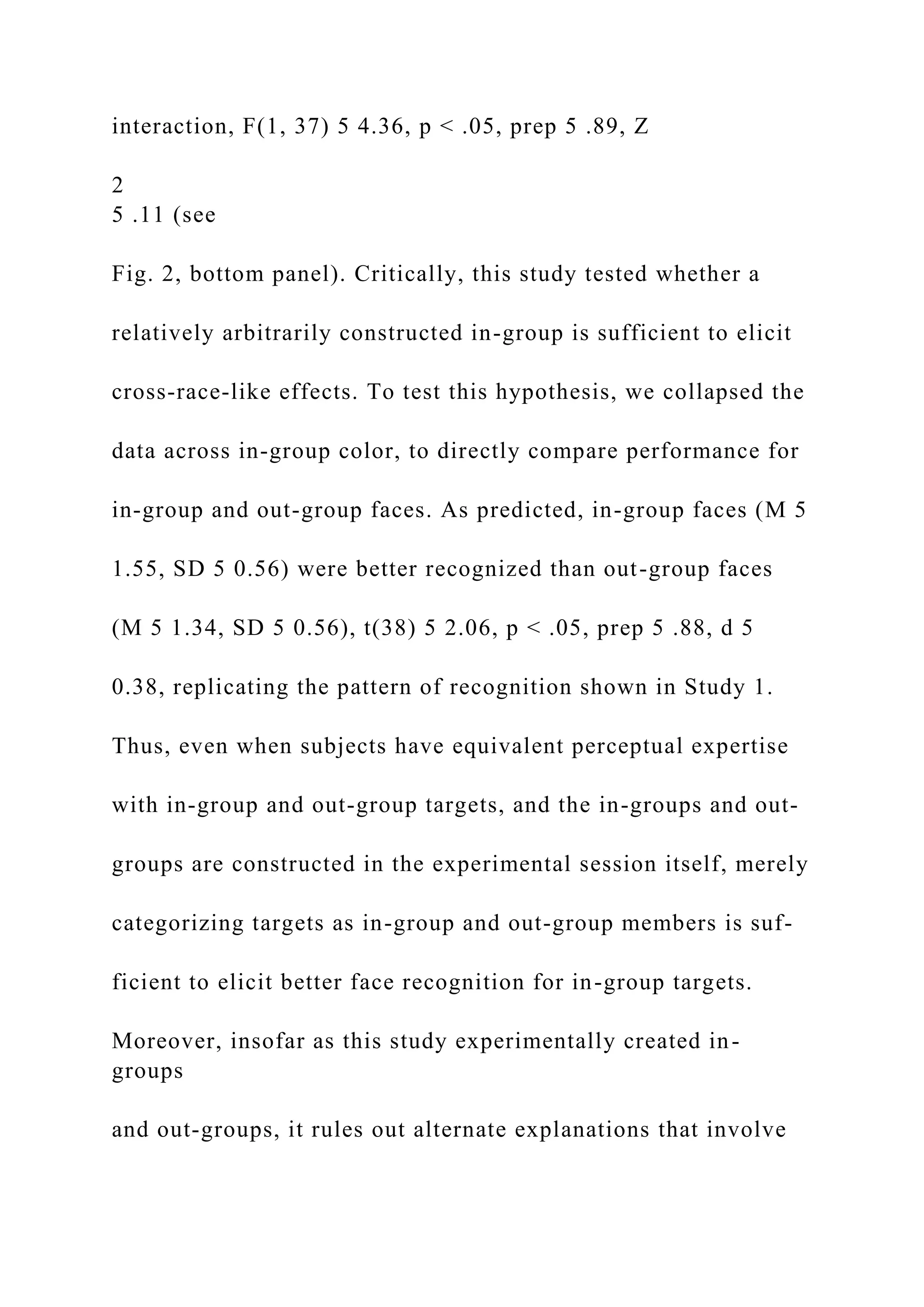 interaction, F(1, 37) 5 4.36, p < .05, prep 5 .89, Z
2
5 .11 (see
Fig. 2, bottom panel). Critically, this study tested whether a
relatively arbitrarily constructed in-group is sufficient to elicit
cross-race-like effects. To test this hypothesis, we collapsed the
data across in-group color, to directly compare performance for
in-group and out-group faces. As predicted, in-group faces (M 5
1.55, SD 5 0.56) were better recognized than out-group faces
(M 5 1.34, SD 5 0.56), t(38) 5 2.06, p < .05, prep 5 .88, d 5
0.38, replicating the pattern of recognition shown in Study 1.
Thus, even when subjects have equivalent perceptual expertise
with in-group and out-group targets, and the in-groups and out-
groups are constructed in the experimental session itself, merely
categorizing targets as in-group and out-group members is suf-
ficient to elicit better face recognition for in-group targets.
Moreover, insofar as this study experimentally created in-
groups
and out-groups, it rules out alternate explanations that involve
 