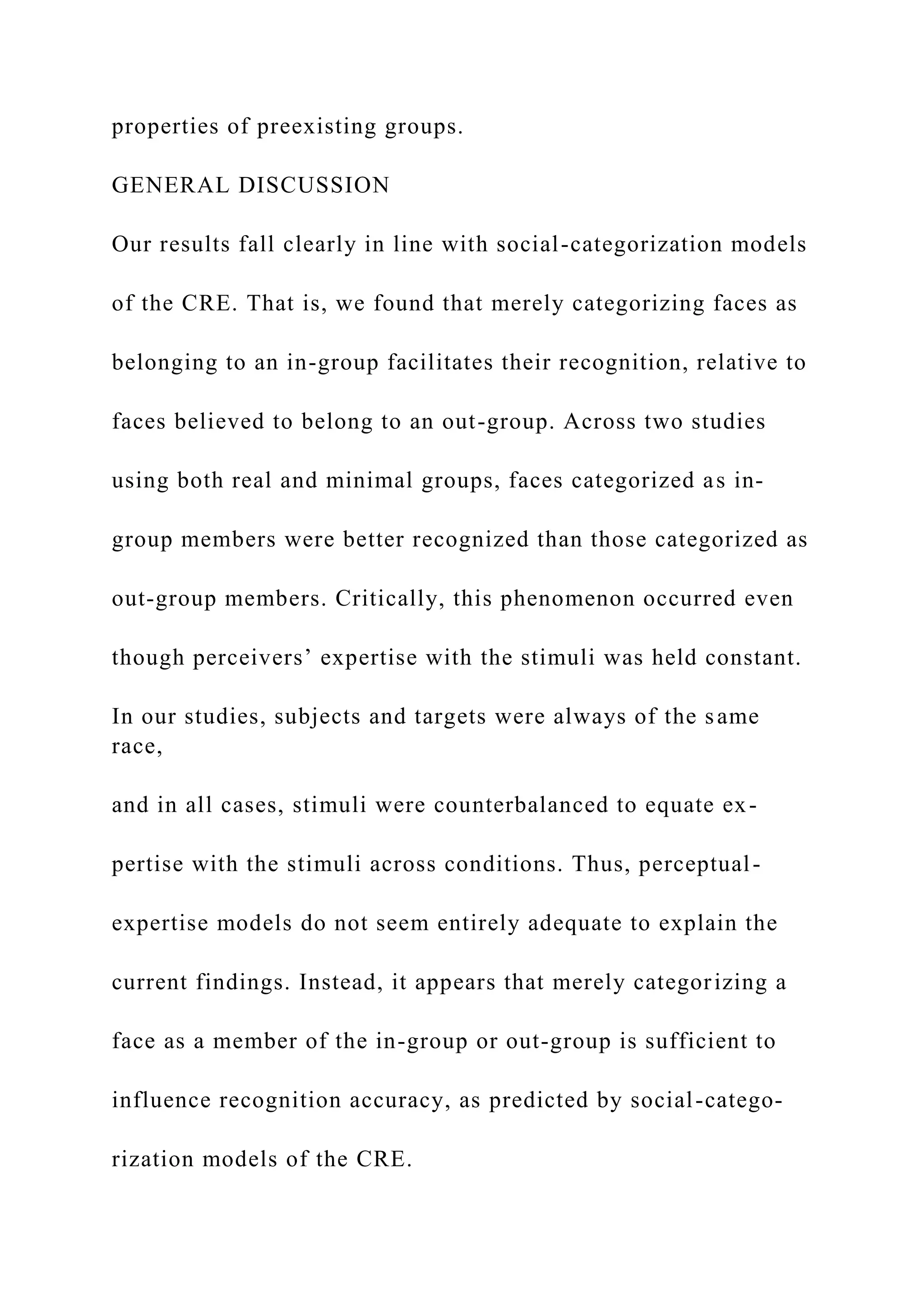 properties of preexisting groups.
GENERAL DISCUSSION
Our results fall clearly in line with social-categorization models
of the CRE. That is, we found that merely categorizing faces as
belonging to an in-group facilitates their recognition, relative to
faces believed to belong to an out-group. Across two studies
using both real and minimal groups, faces categorized as in-
group members were better recognized than those categorized as
out-group members. Critically, this phenomenon occurred even
though perceivers’ expertise with the stimuli was held constant.
In our studies, subjects and targets were always of the same
race,
and in all cases, stimuli were counterbalanced to equate ex-
pertise with the stimuli across conditions. Thus, perceptual-
expertise models do not seem entirely adequate to explain the
current findings. Instead, it appears that merely categorizing a
face as a member of the in-group or out-group is sufficient to
influence recognition accuracy, as predicted by social-catego-
rization models of the CRE.
 