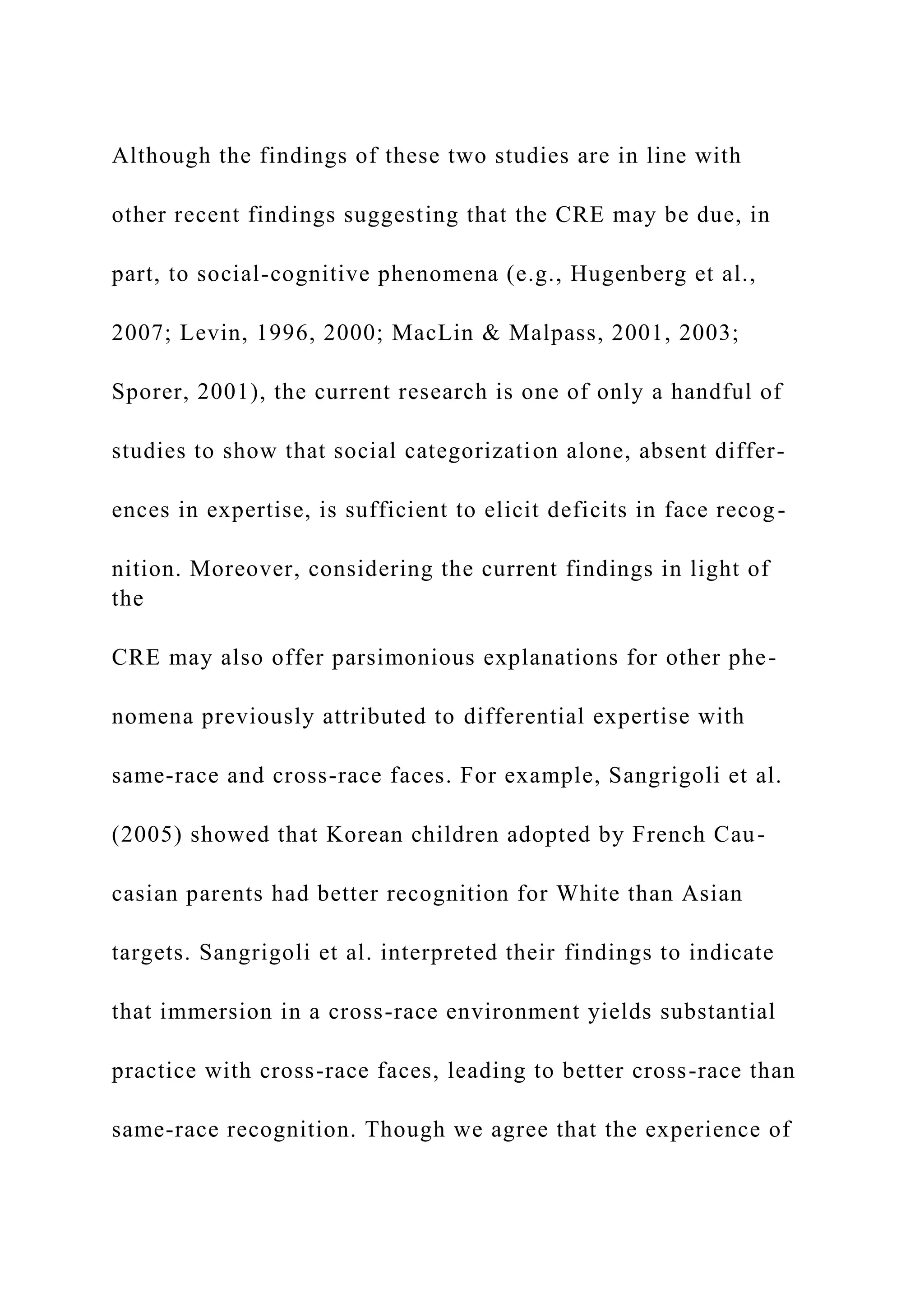 Although the findings of these two studies are in line with
other recent findings suggesting that the CRE may be due, in
part, to social-cognitive phenomena (e.g., Hugenberg et al.,
2007; Levin, 1996, 2000; MacLin & Malpass, 2001, 2003;
Sporer, 2001), the current research is one of only a handful of
studies to show that social categorization alone, absent differ-
ences in expertise, is sufficient to elicit deficits in face recog-
nition. Moreover, considering the current findings in light of
the
CRE may also offer parsimonious explanations for other phe-
nomena previously attributed to differential expertise with
same-race and cross-race faces. For example, Sangrigoli et al.
(2005) showed that Korean children adopted by French Cau-
casian parents had better recognition for White than Asian
targets. Sangrigoli et al. interpreted their findings to indicate
that immersion in a cross-race environment yields substantial
practice with cross-race faces, leading to better cross-race than
same-race recognition. Though we agree that the experience of
 
