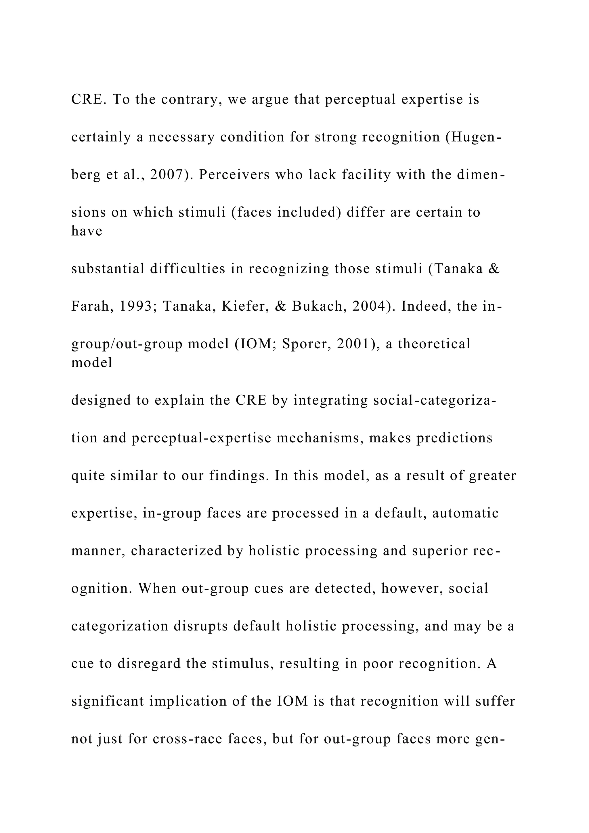 CRE. To the contrary, we argue that perceptual expertise is
certainly a necessary condition for strong recognition (Hugen-
berg et al., 2007). Perceivers who lack facility with the dimen-
sions on which stimuli (faces included) differ are certain to
have
substantial difficulties in recognizing those stimuli (Tanaka &
Farah, 1993; Tanaka, Kiefer, & Bukach, 2004). Indeed, the in-
group/out-group model (IOM; Sporer, 2001), a theoretical
model
designed to explain the CRE by integrating social-categoriza-
tion and perceptual-expertise mechanisms, makes predictions
quite similar to our findings. In this model, as a result of greater
expertise, in-group faces are processed in a default, automatic
manner, characterized by holistic processing and superior rec-
ognition. When out-group cues are detected, however, social
categorization disrupts default holistic processing, and may be a
cue to disregard the stimulus, resulting in poor recognition. A
significant implication of the IOM is that recognition will suffer
not just for cross-race faces, but for out-group faces more gen-
 