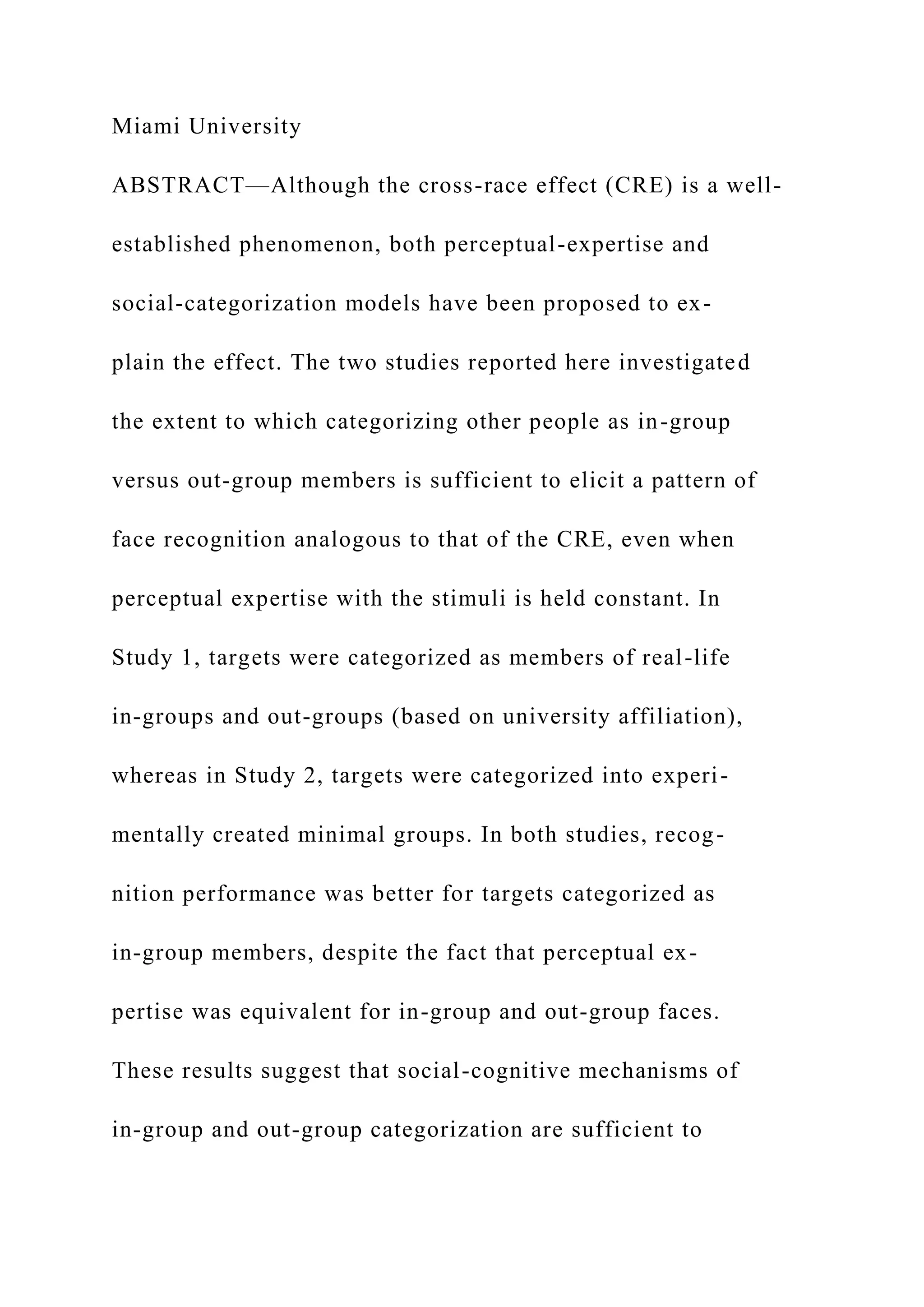Miami University
ABSTRACT—Although the cross-race effect (CRE) is a well-
established phenomenon, both perceptual-expertise and
social-categorization models have been proposed to ex-
plain the effect. The two studies reported here investigated
the extent to which categorizing other people as in-group
versus out-group members is sufficient to elicit a pattern of
face recognition analogous to that of the CRE, even when
perceptual expertise with the stimuli is held constant. In
Study 1, targets were categorized as members of real-life
in-groups and out-groups (based on university affiliation),
whereas in Study 2, targets were categorized into experi-
mentally created minimal groups. In both studies, recog-
nition performance was better for targets categorized as
in-group members, despite the fact that perceptual ex-
pertise was equivalent for in-group and out-group faces.
These results suggest that social-cognitive mechanisms of
in-group and out-group categorization are sufficient to
 
