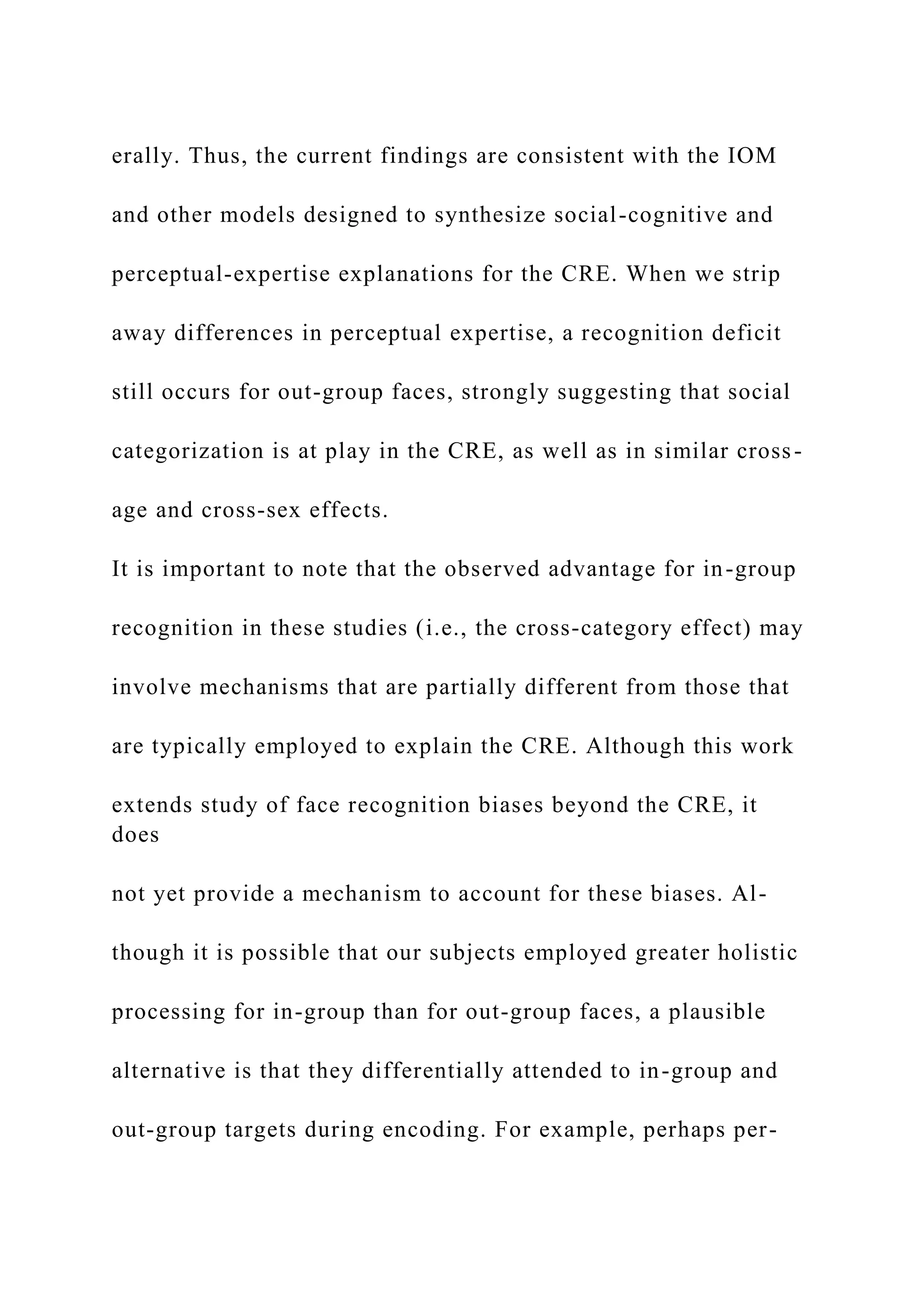 erally. Thus, the current findings are consistent with the IOM
and other models designed to synthesize social-cognitive and
perceptual-expertise explanations for the CRE. When we strip
away differences in perceptual expertise, a recognition deficit
still occurs for out-group faces, strongly suggesting that social
categorization is at play in the CRE, as well as in similar cross-
age and cross-sex effects.
It is important to note that the observed advantage for in-group
recognition in these studies (i.e., the cross-category effect) may
involve mechanisms that are partially different from those that
are typically employed to explain the CRE. Although this work
extends study of face recognition biases beyond the CRE, it
does
not yet provide a mechanism to account for these biases. Al-
though it is possible that our subjects employed greater holistic
processing for in-group than for out-group faces, a plausible
alternative is that they differentially attended to in-group and
out-group targets during encoding. For example, perhaps per-
 